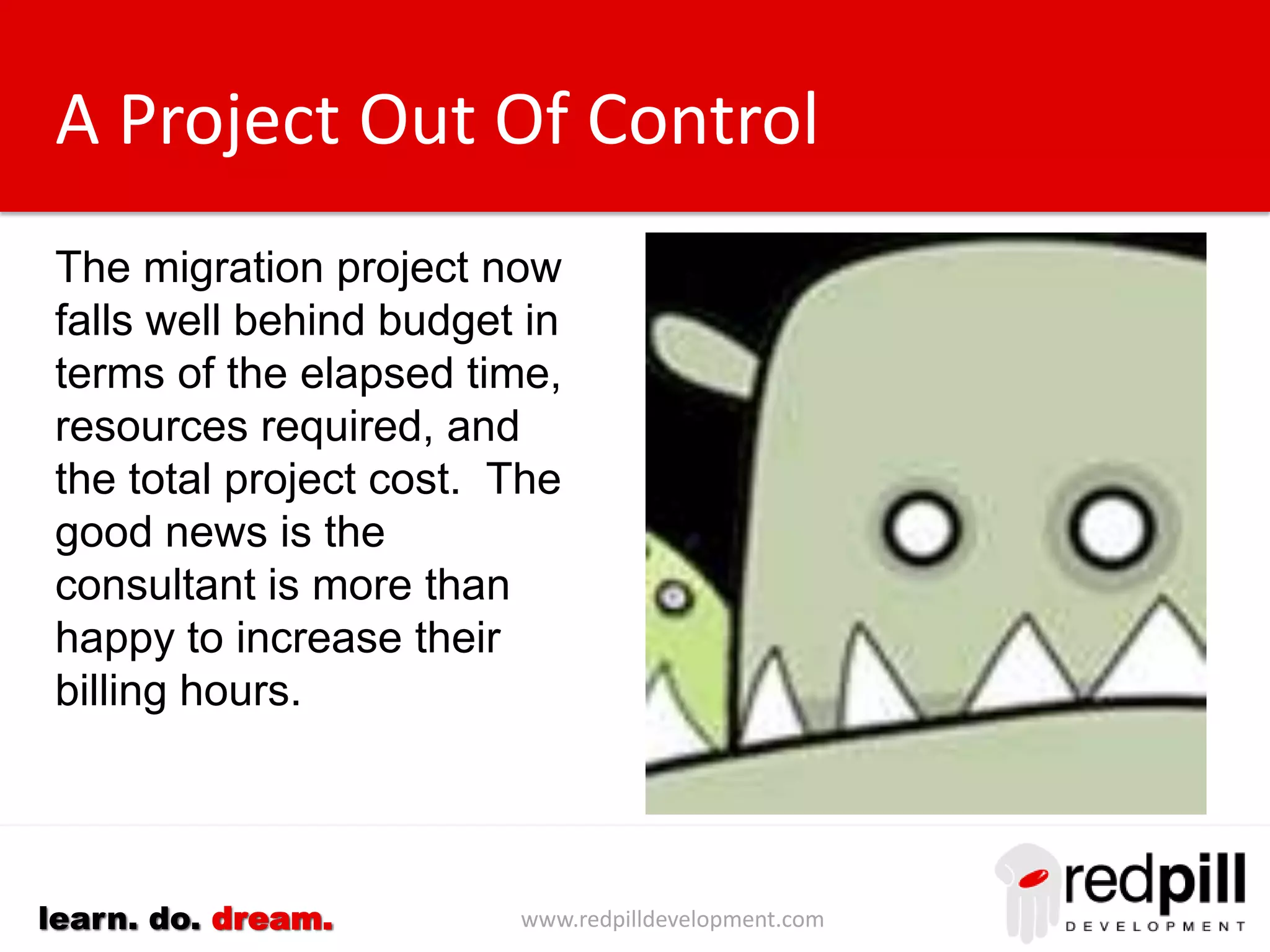 www.redpilldevelopment.comlearn. do. dream.
A Project Out Of Control
The migration project now
falls well behind budget in
terms of the elapsed time,
resources required, and
the total project cost.
The good news is the
consultant is more than
happy to increase their
billing hours.
 