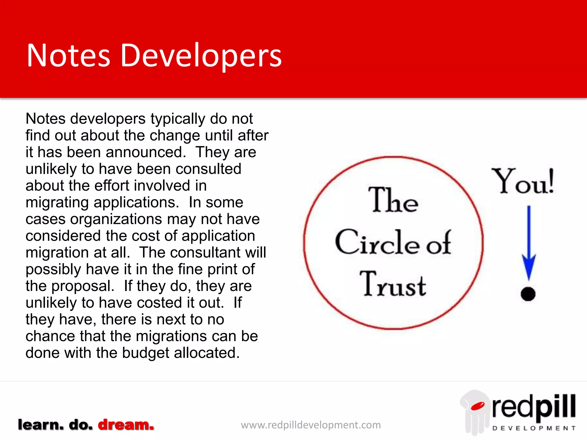 www.redpilldevelopment.comlearn. do. dream.
Notes Developers
Notes developers typically do not
find out about the change until after
it has been announced. They are
unlikely to have been consulted
about the effort involved in
migrating applications.
In some cases organizations may
not have considered the cost of
application migration at all.
The consultant will possibly have it
in the fine print of the proposal. If
they do, they are unlikely to have
costed it out. If they have, there is
next to no chance that the
migrations can be done with the
budget allocated.
 