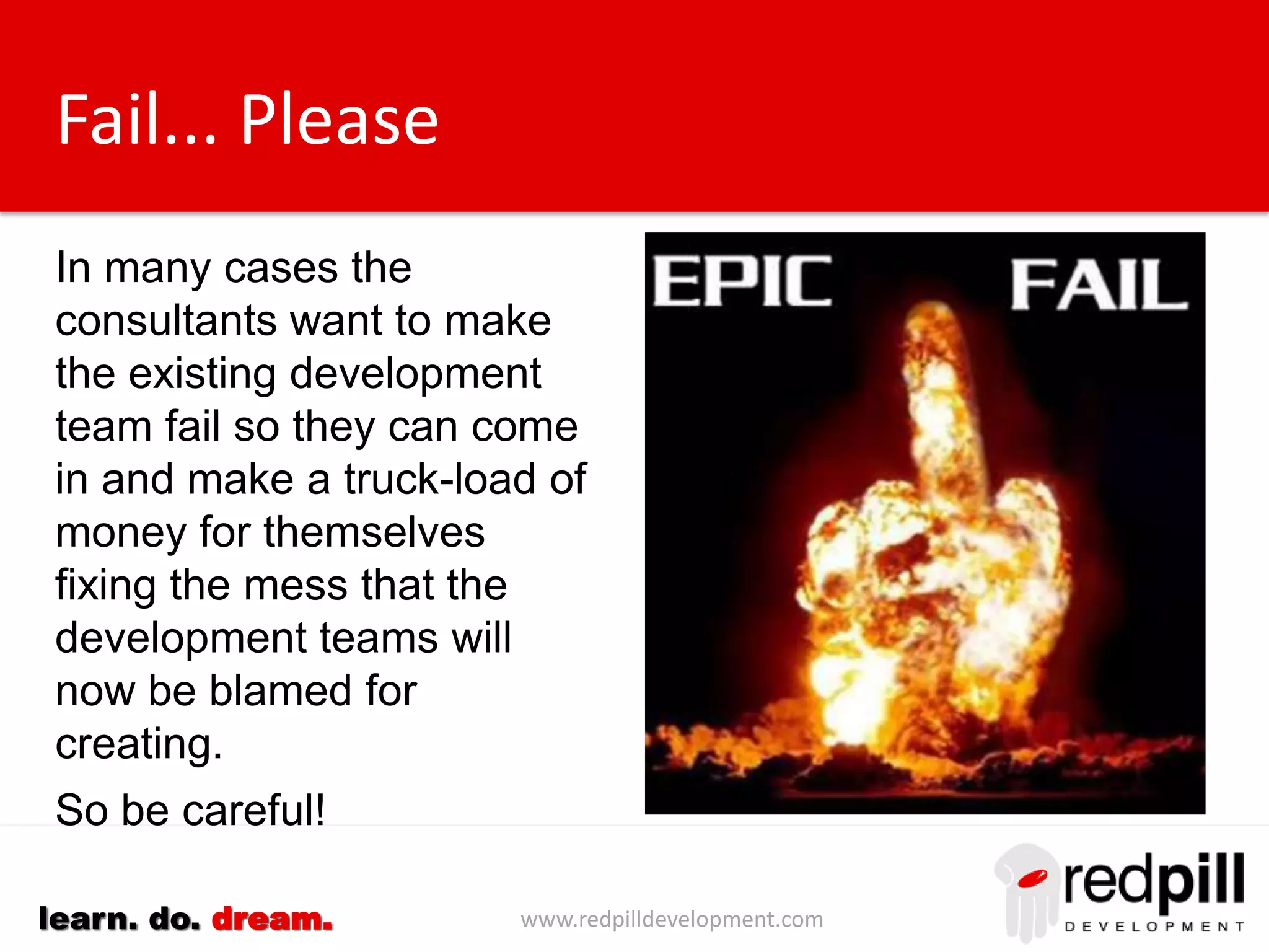 www.redpilldevelopment.comlearn. do. dream.
Fail... Please
In many cases the
consultants want to make
the existing development
team fail so they can come
in and make a truck-load of
money for themselves
fixing the mess that the
development teams will
now be blamed for
creating.
So be careful!
 