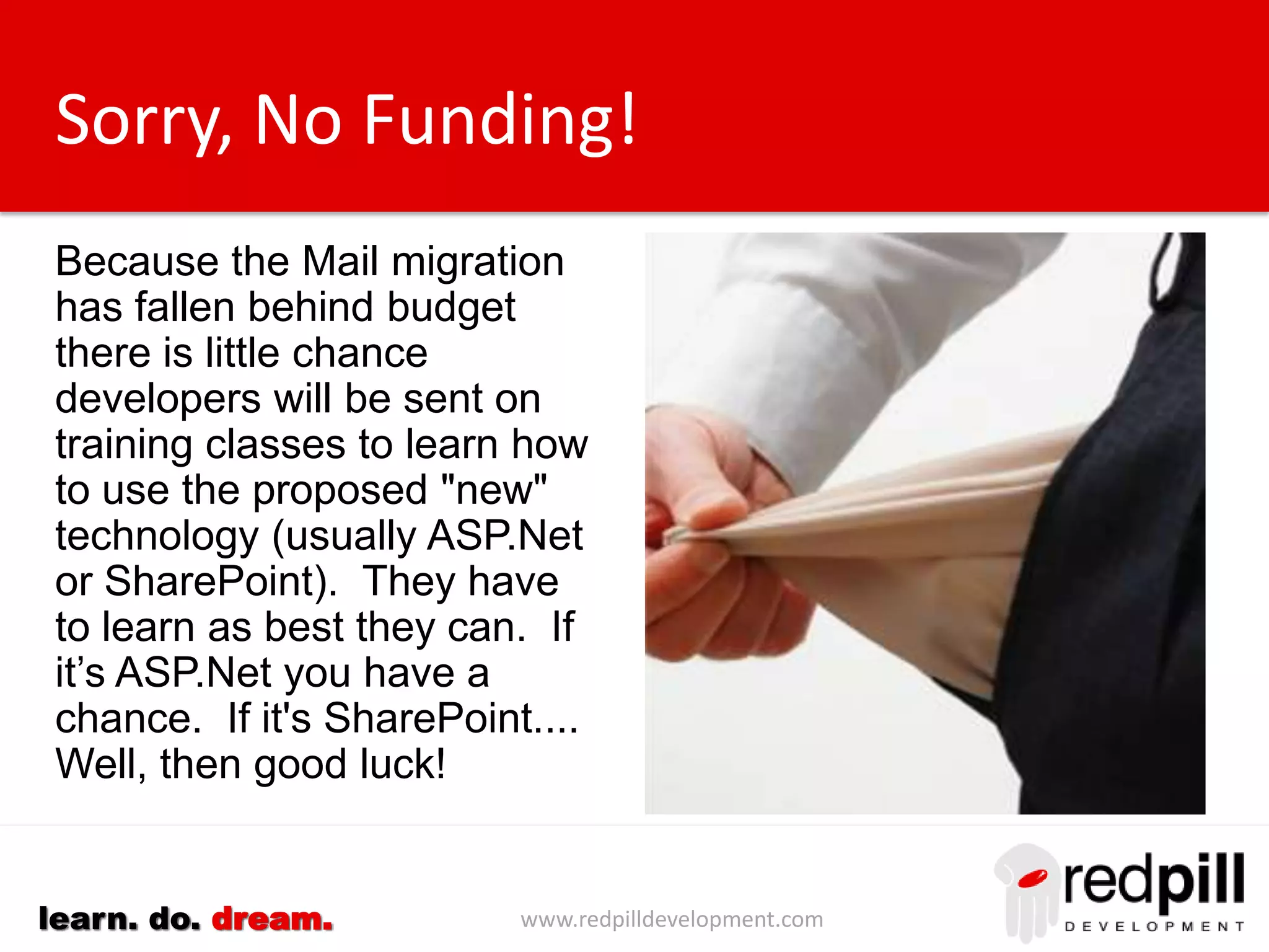 www.redpilldevelopment.comlearn. do. dream.
Sorry, No Funding!
Because the Mail migration
has fallen behind budget
there is little chance
developers will be sent on
training classes to learn how
to use the proposed "new"
technology (usually ASP.Net
or SharePoint). They have
to learn as best they can.
If it’s ASP.Net you have a
chance. If it's SharePoint....
Well, then good luck!
 