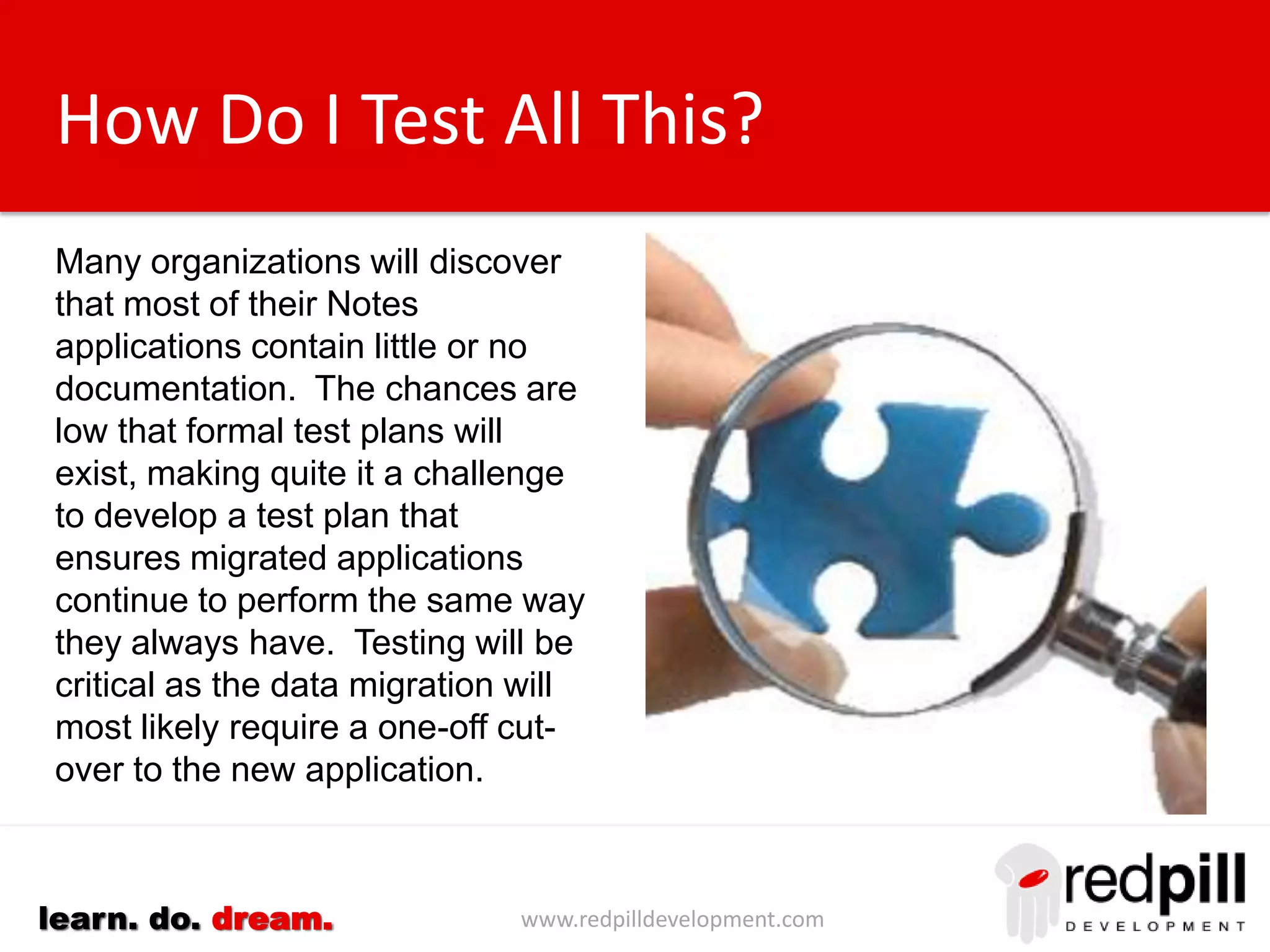 www.redpilldevelopment.comlearn. do. dream.
How Do I Test All This?
Many organizations will discover
that most of their Notes
applications contain little or no
documentation.
The chances are low that formal
test plans will exist, making it
quite a challenge to develop a test
plan that ensures migrated
applications continue to perform
the same way they always have.
Testing will be critical as the data
migration will most likely require a
one-off cut-over to the new
application.
 
