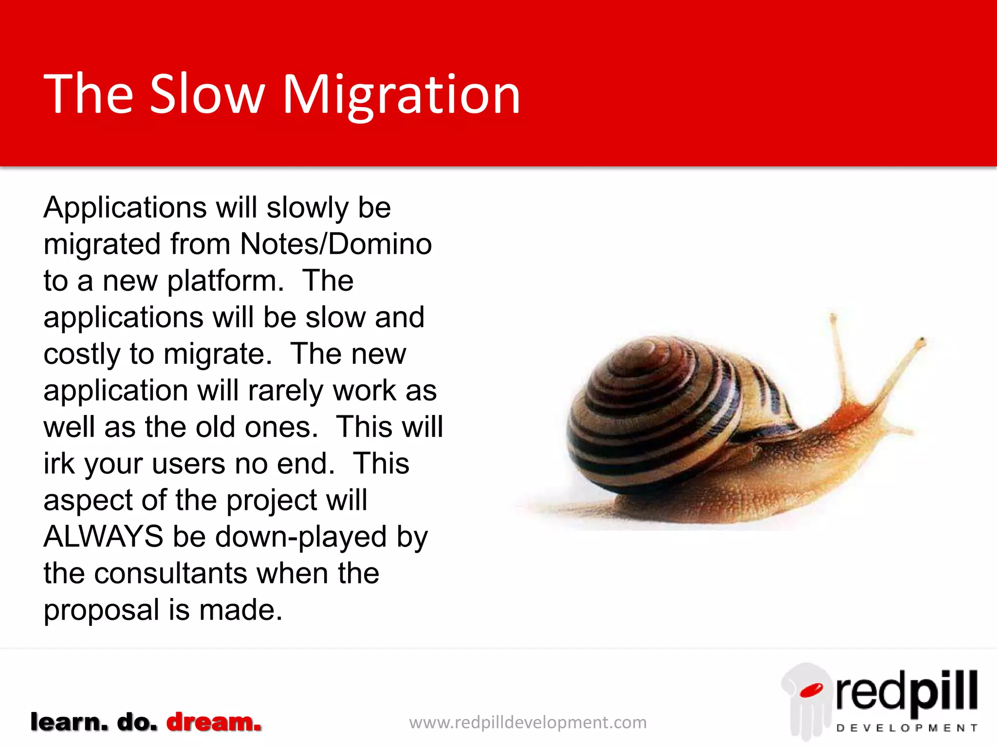 www.redpilldevelopment.comlearn. do. dream.
The Slow Migration
Applications will slowly be
migrated from Notes/Domino to a
new platform. The applications
will be slow and costly to migrate.
The new applications will rarely
work as well as the old ones.
This will irk your users no end.
This aspect of the project will
ALWAYS be down-played by the
consultants when the proposal is
made.
 
