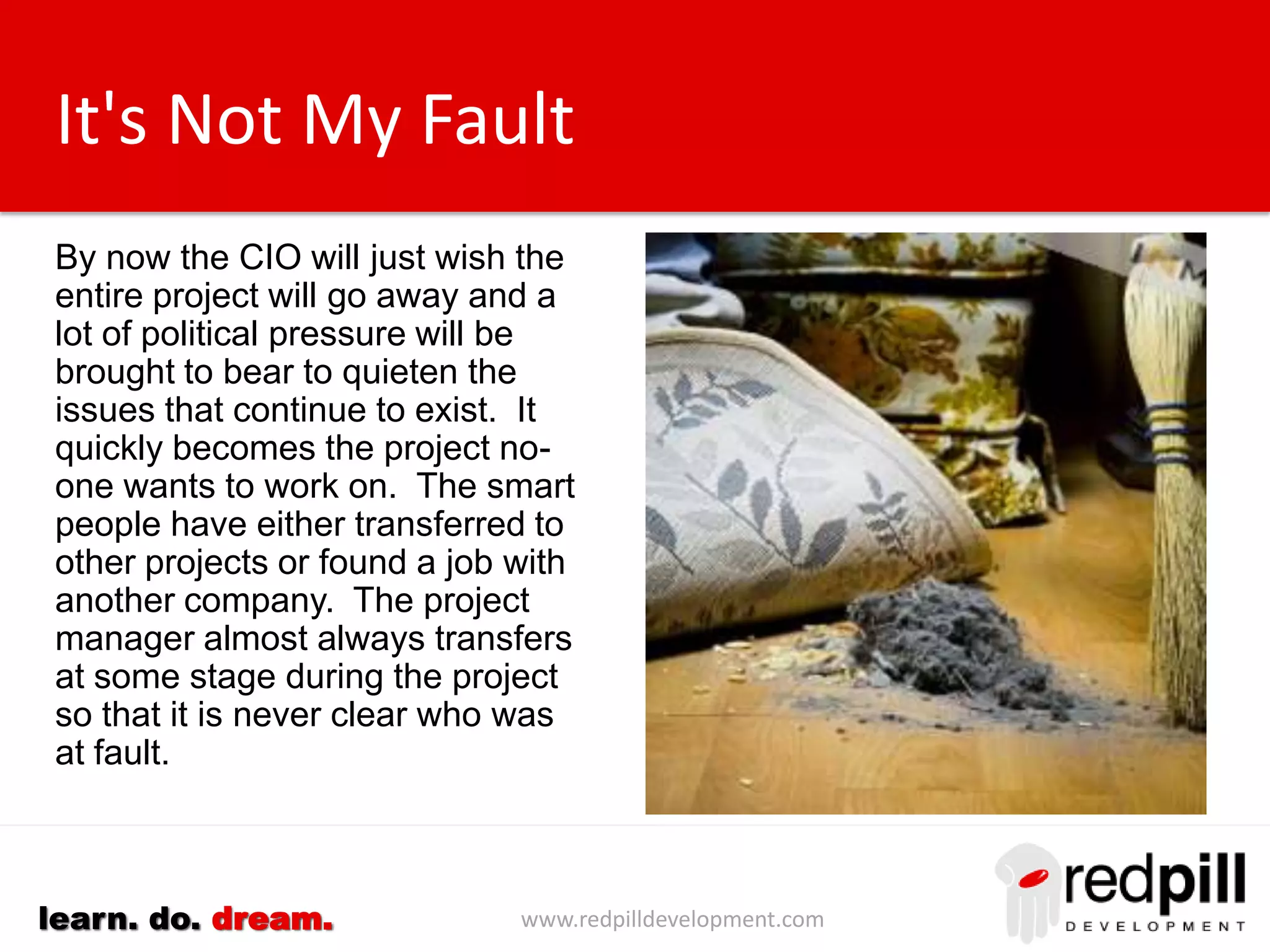www.redpilldevelopment.comlearn. do. dream.
It's Not My Fault
By now the CIO will just wish the
entire project will go away and a
lot of political pressure will be
brought to bear to quieten the
issues that continue to exist.
It quickly becomes the project no-
one wants to work on. The smart
people have either transferred to
other projects or found a job with
another company.
The project manager almost
always transfers at some stage
during the project so that it is
never clear who was at fault.
 