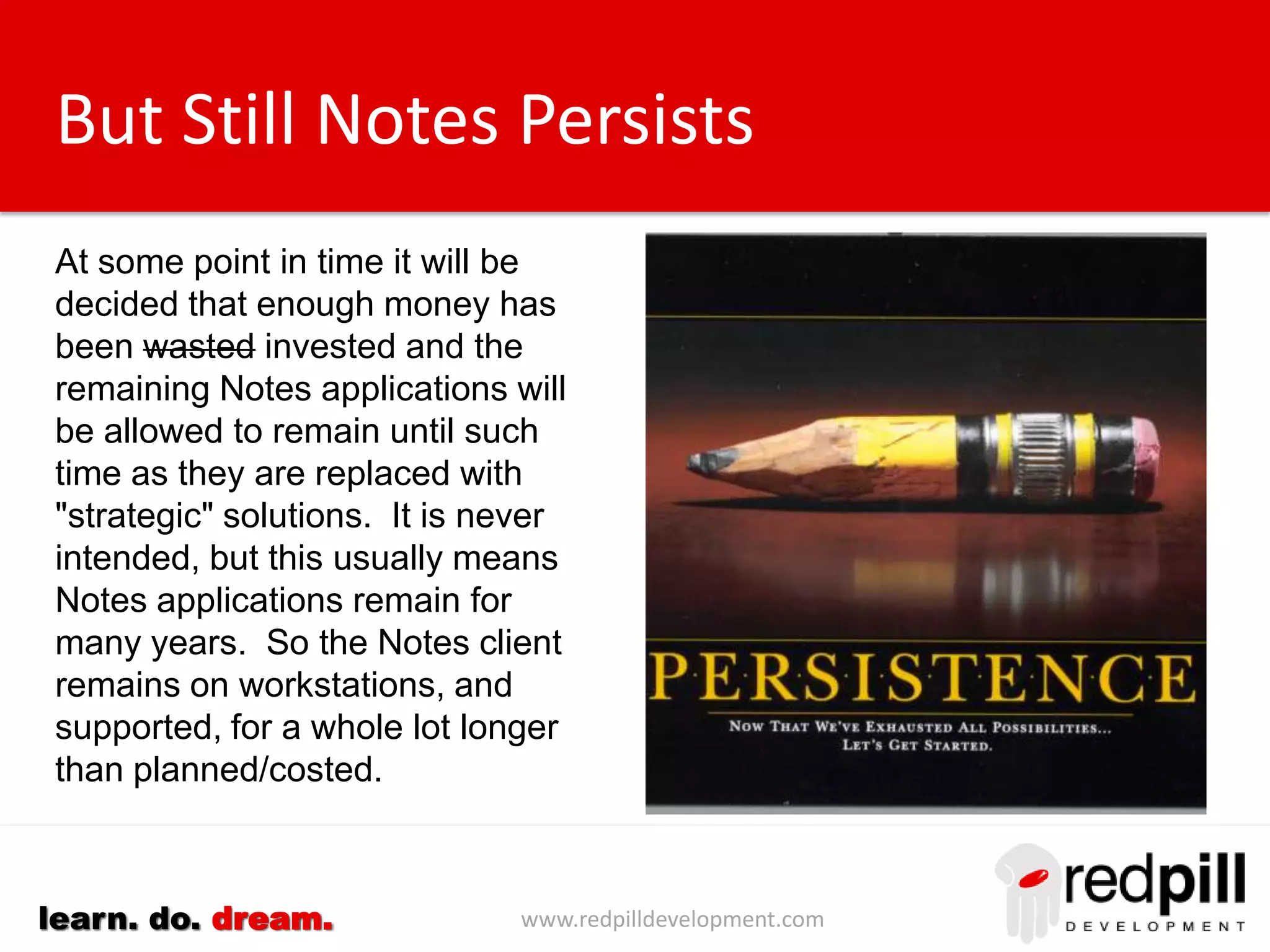 www.redpilldevelopment.comlearn. do. dream.
But Still Notes Persists
At some point in time it will be
decided that enough money has
been wasted invested and the
remaining Notes applications will
be allowed to remain until such
time as they are replaced with
"strategic" solutions.
It is never intended, but this
usually means Notes applications
remain for many years. So the
Notes client remains on
workstations, and supported, for a
whole lot longer than
planned/costed.
 