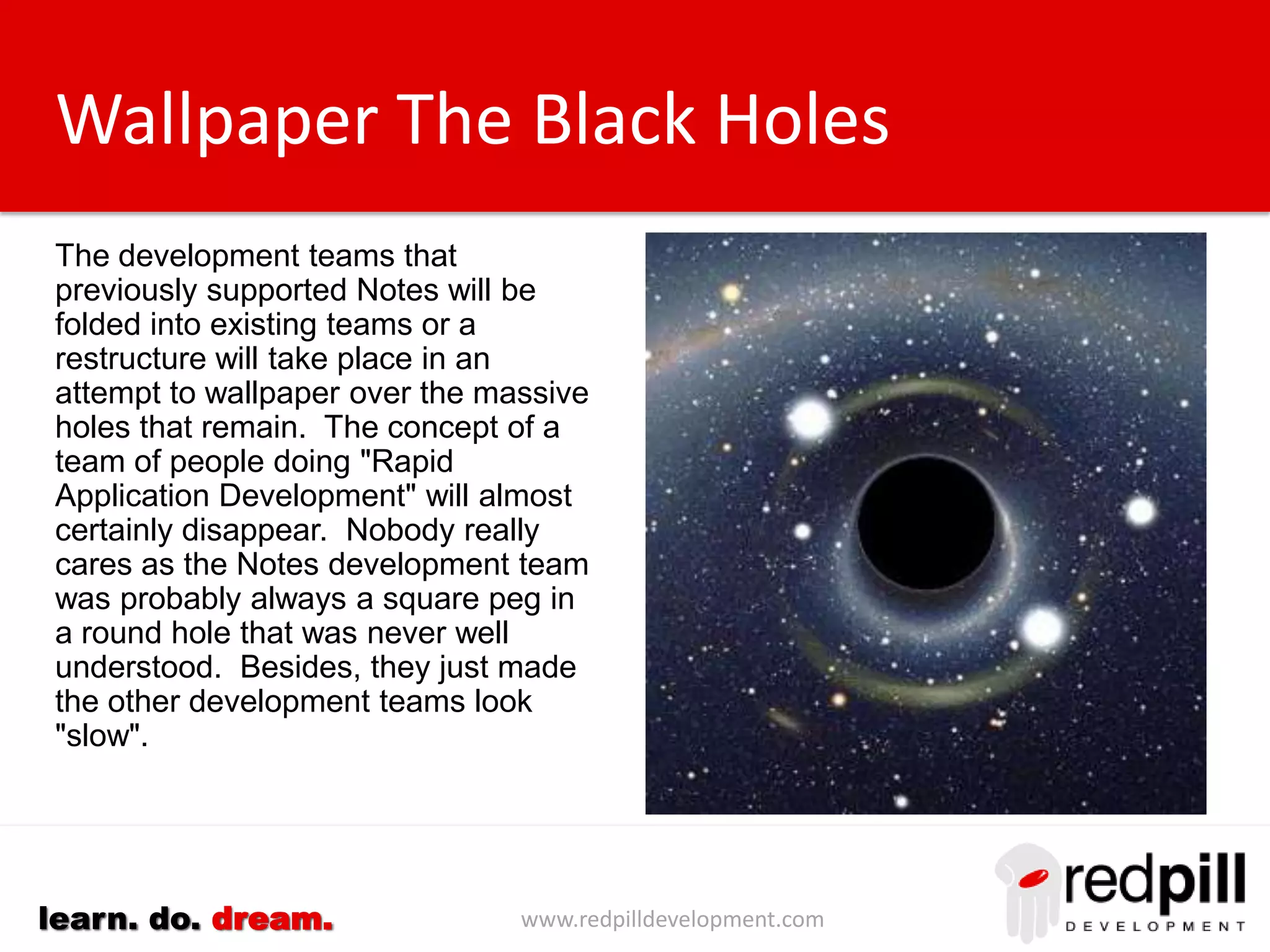 www.redpilldevelopment.comlearn. do. dream.
Wallpaper The Black Holes
The development teams that
previously supported Notes will be
folded into existing teams or a
restructure will take place in an
attempt to wallpaper over the massive
holes that remain.
The concept of a team of people
doing "Rapid Application
Development" will almost certainly
disappear. Nobody really cares as
the Notes development team was
probably always a square peg in a
round hole that was never well
understood. Besides, they just made
the other development teams look
"slow".
 