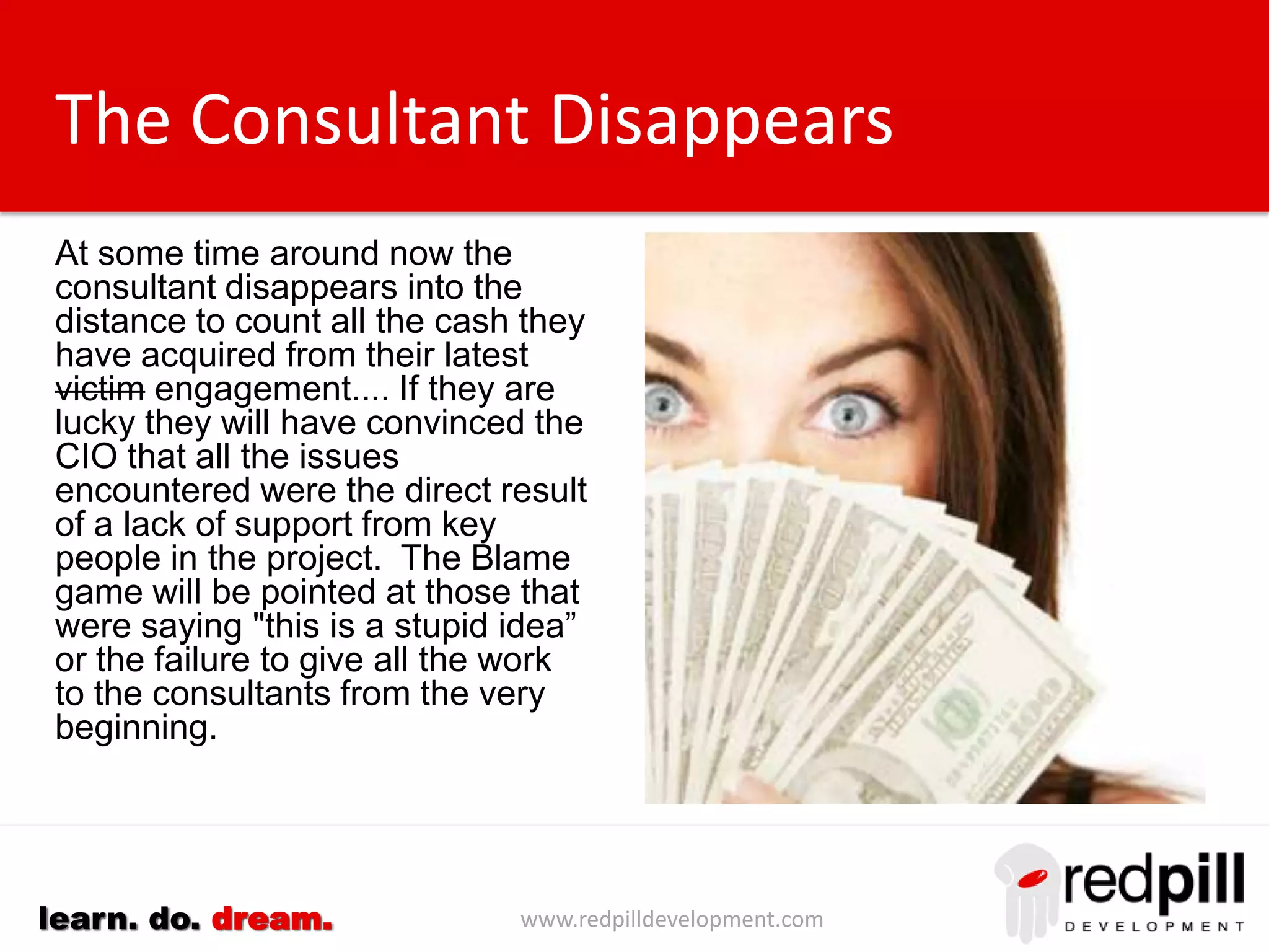 www.redpilldevelopment.comlearn. do. dream.
The Consultant Disappears
At some time around now the
consultant disappears into the
distance to count all the cash they
have acquired from their latest
victim engagement....
If they are lucky they will have
convinced the CIO that all the
issues encountered were the
direct result of a lack of support
from key people in the project.
The Blame game will be pointed
at those that were saying "this is a
stupid idea” or the failure to give
all the work to the consultants
from the very beginning.
 