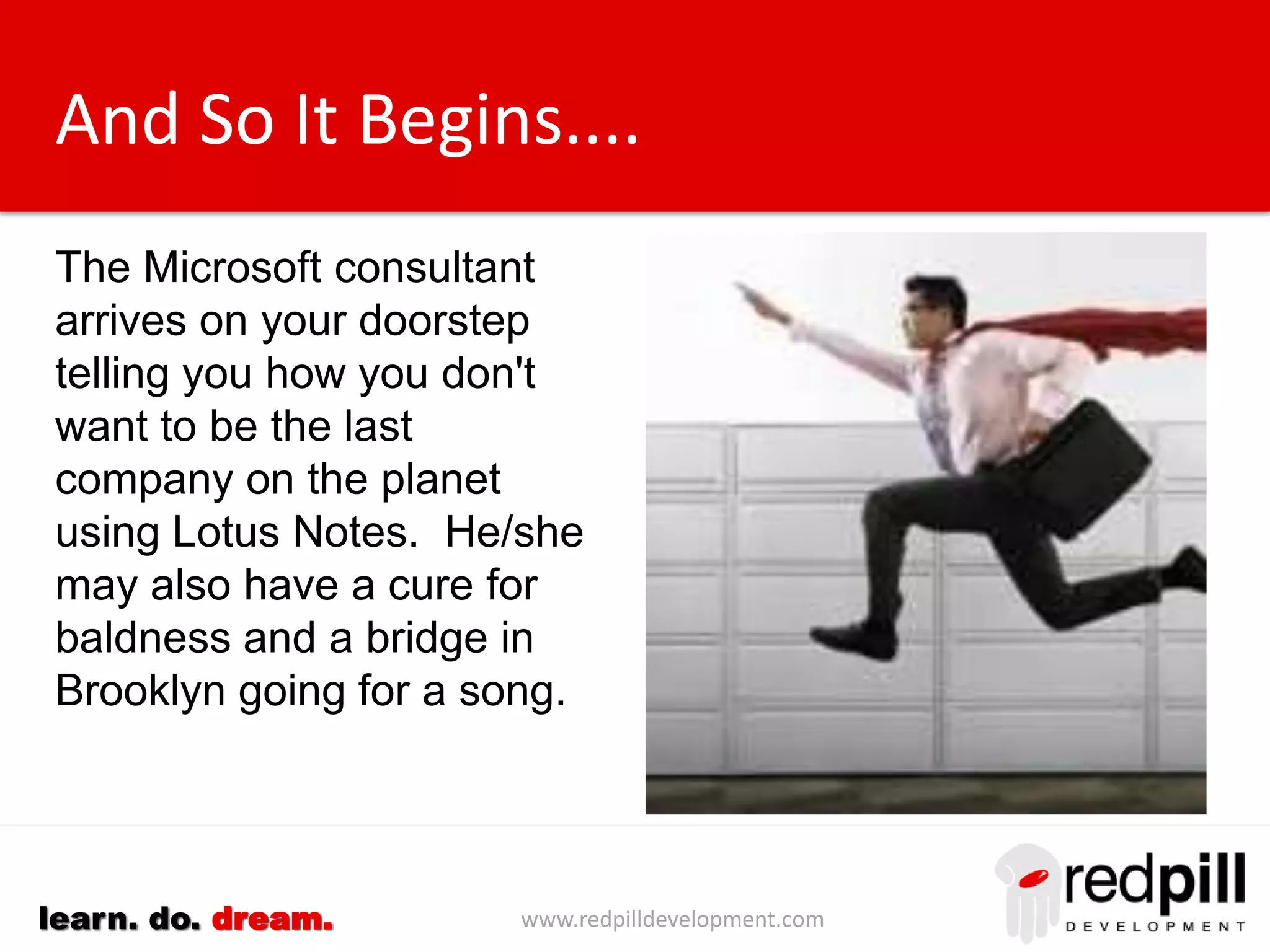 www.redpilldevelopment.comlearn. do. dream.
And So It Begins....
The Microsoft salesman
arrives on your doorstep
telling you how you don't
want to be the last
company on the planet
using Lotus Notes. He/she
may also have a cure for
baldness and a bridge in
Brooklyn going for a song.
 