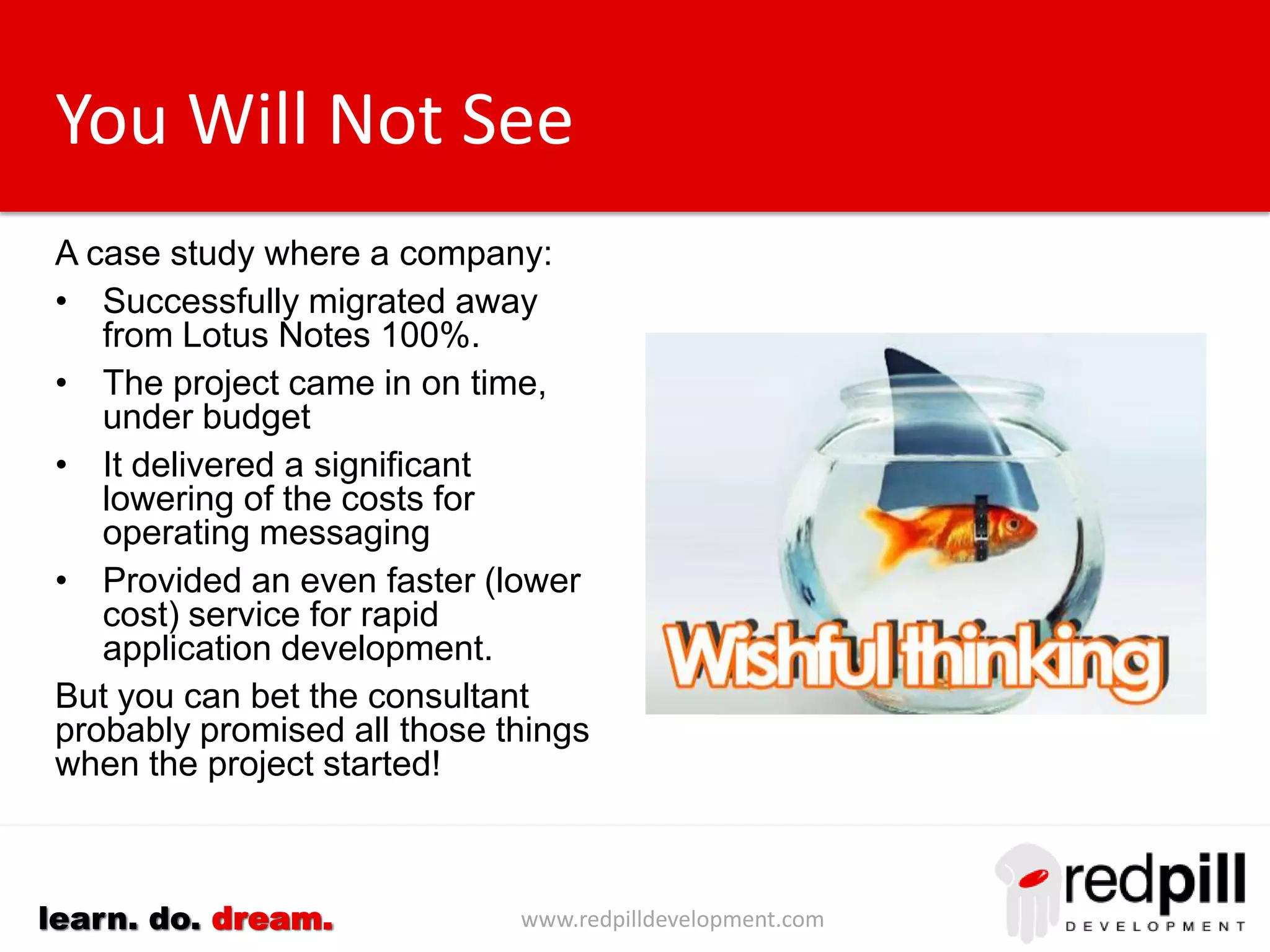 www.redpilldevelopment.comlearn. do. dream.
You Will Not See
A case study where a company:
• Successfully migrated away
from Lotus Notes 100%.
• The project came in on
time, under budget
• It delivered a significant
lowering of the costs for
operating messaging
• Provided an even faster (lower
cost) service for rapid
application development.
But you can bet the consultant
probably promised all those things
when the project started!
 