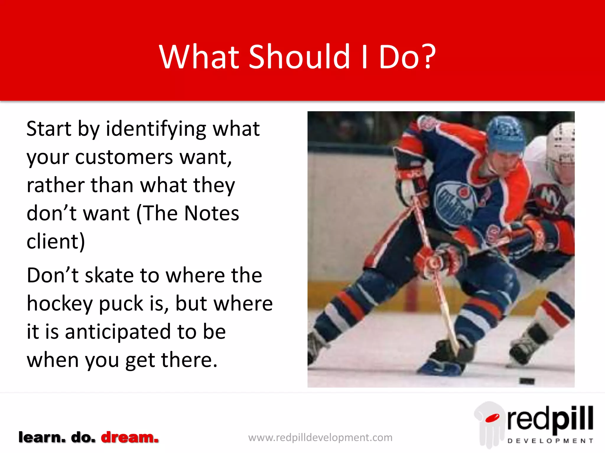 www.redpilldevelopment.comlearn. do. dream.
What Should I Do?
Start by identifying what
your customers want, rather
than what they don’t want
(The Notes client)
Don’t skate to where the
hockey puck is, but where it
is anticipated to be when
you get there.
Differentiate between mail
and applications. Notes is
both… Outlook isn’t.
 