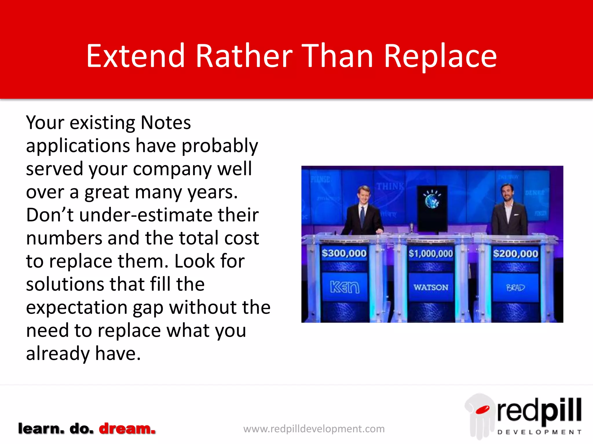 www.redpilldevelopment.comlearn. do. dream.
Extend Rather Than Replace
Your existing IBM Notes
applications have probably
served your company well
over a great many years.
Don’t under-estimate their
numbers and the total cost
to replace them.
Look for solutions that fill
the expectation gap without
the need to replace what
you already have.
 