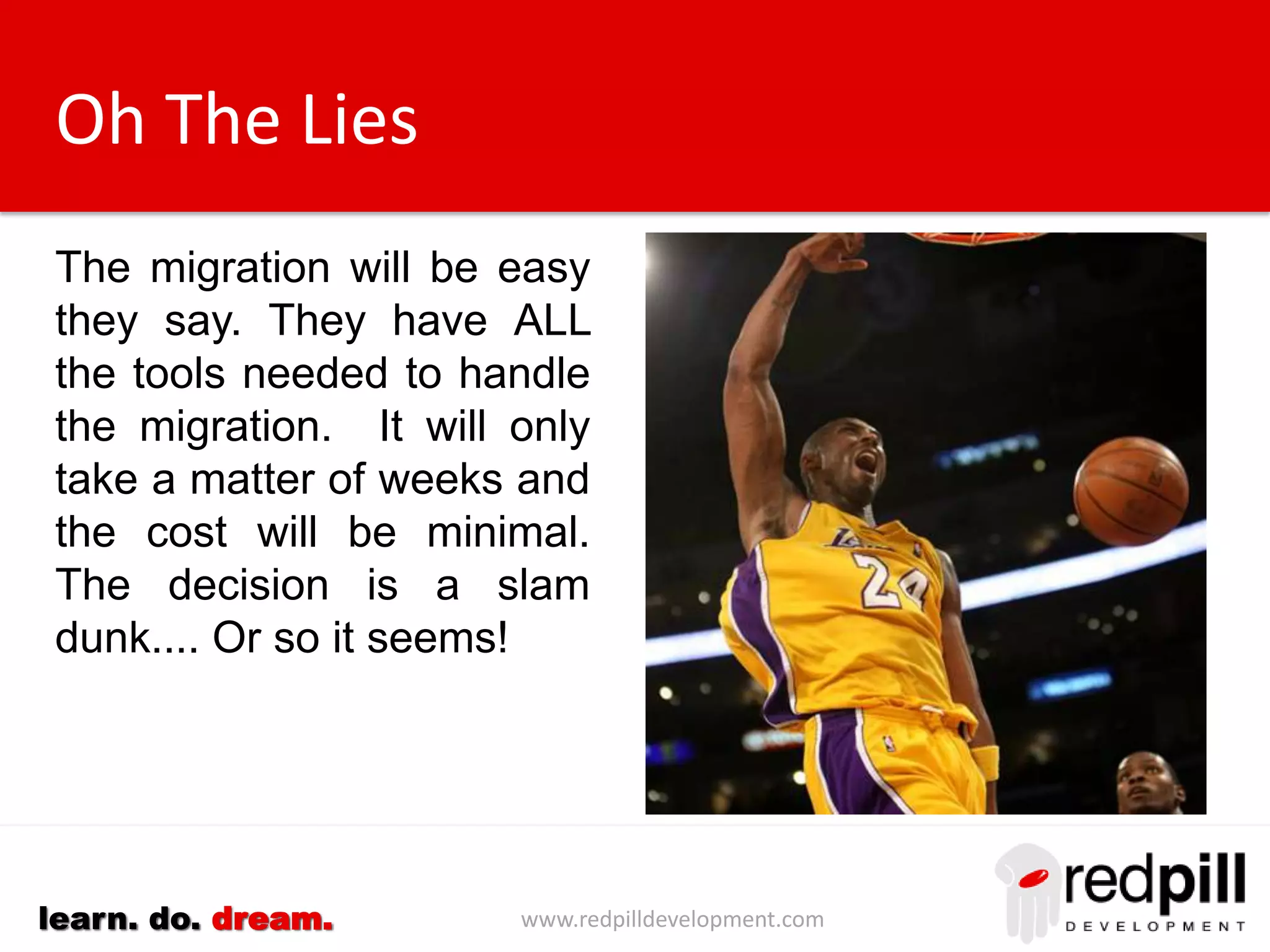 www.redpilldevelopment.comlearn. do. dream.
Oh The Lies
The migration will be easy
they say. They have ALL
the tools needed to handle
the migration. It will only
take a matter of weeks and
the cost will be minimal.
The decision is a slam
dunk.... Or so it seems!
 