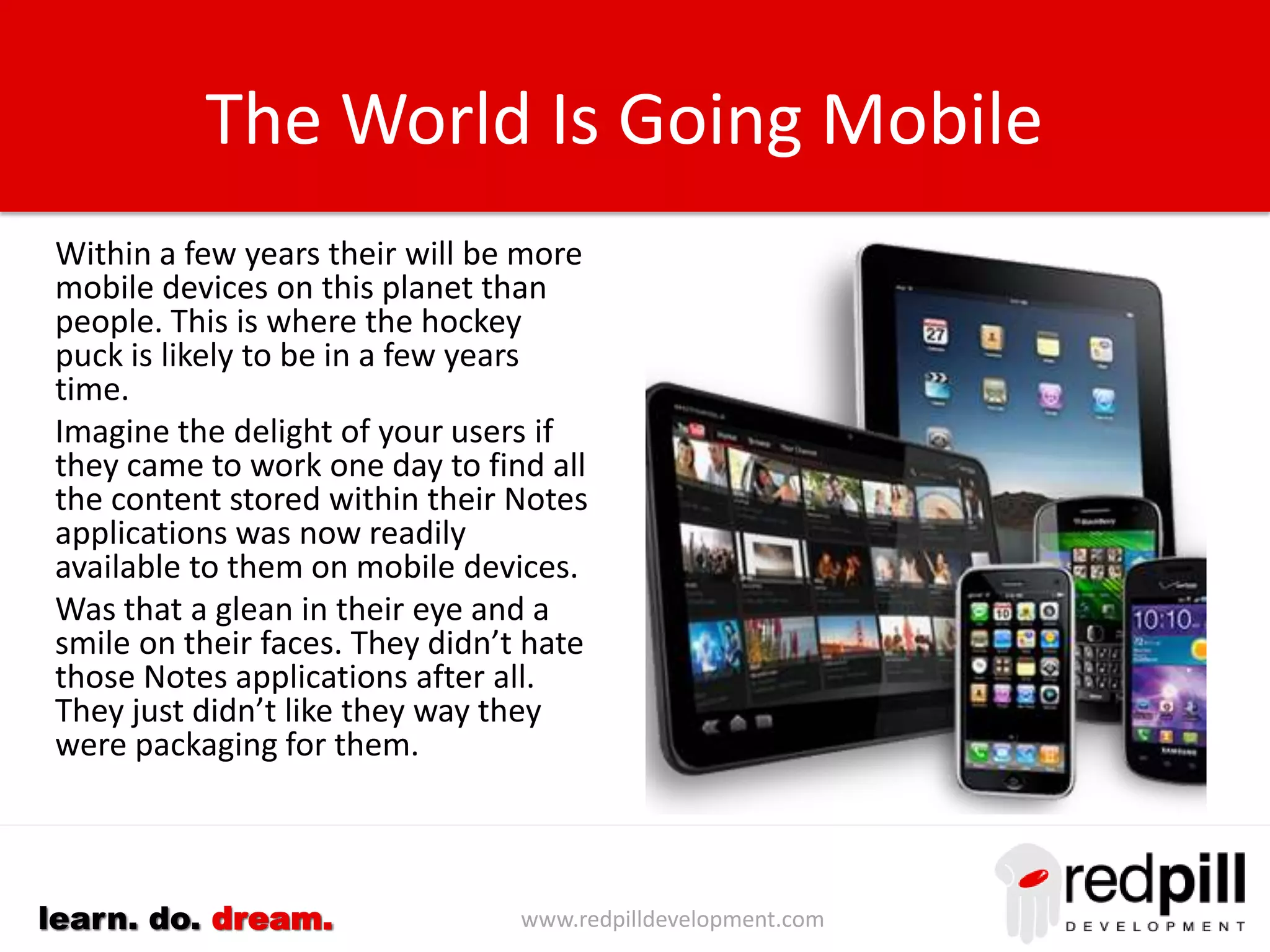 www.redpilldevelopment.comlearn. do. dream.
The World Is Going Mobile
Within a few years there will be
more mobile devices on this planet
than people. This is where the
hockey puck is likely to be in a few
years time.
Imagine the delight of your users if
they came to work one day to find all
the content stored within their Notes
applications was now readily
available to them on mobile devices.
Was that a gleam in their eye and a
smile on their faces. They didn’t hate
those Notes applications after all.
They just didn’t like the way they
were being packaged.
 