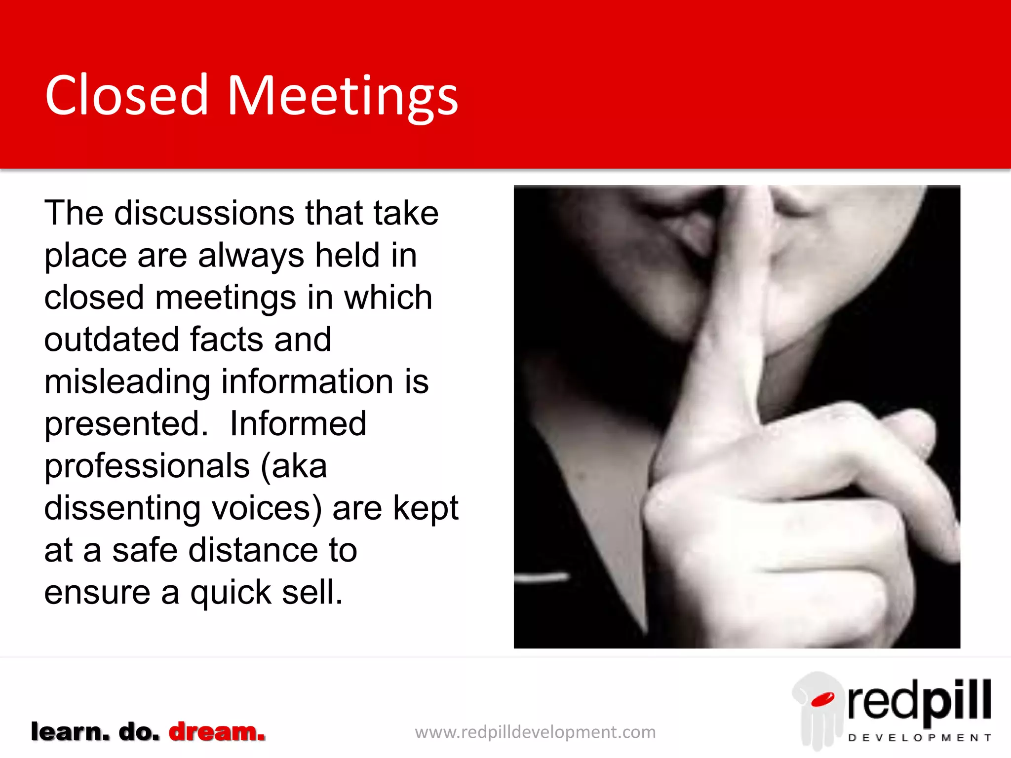 www.redpilldevelopment.comlearn. do. dream.
Closed Meetings
The discussions that take
place next are always held
in closed meetings in
which outdated facts and
misleading information is
presented.
Informed professionals
(aka dissenting voices) are
kept at a safe distance to
ensure a quick sell.
 