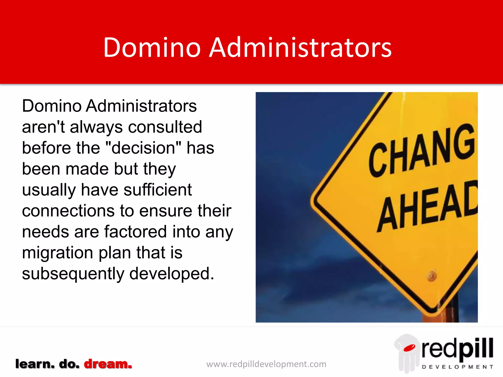 www.redpilldevelopment.comlearn. do. dream.
Domino Administrators
Domino Administrators
aren't always consulted
before the "decision" has
been made but they
usually have sufficient
connections to ensure their
needs are factored into any
migration plan that is
subsequently developed.
 