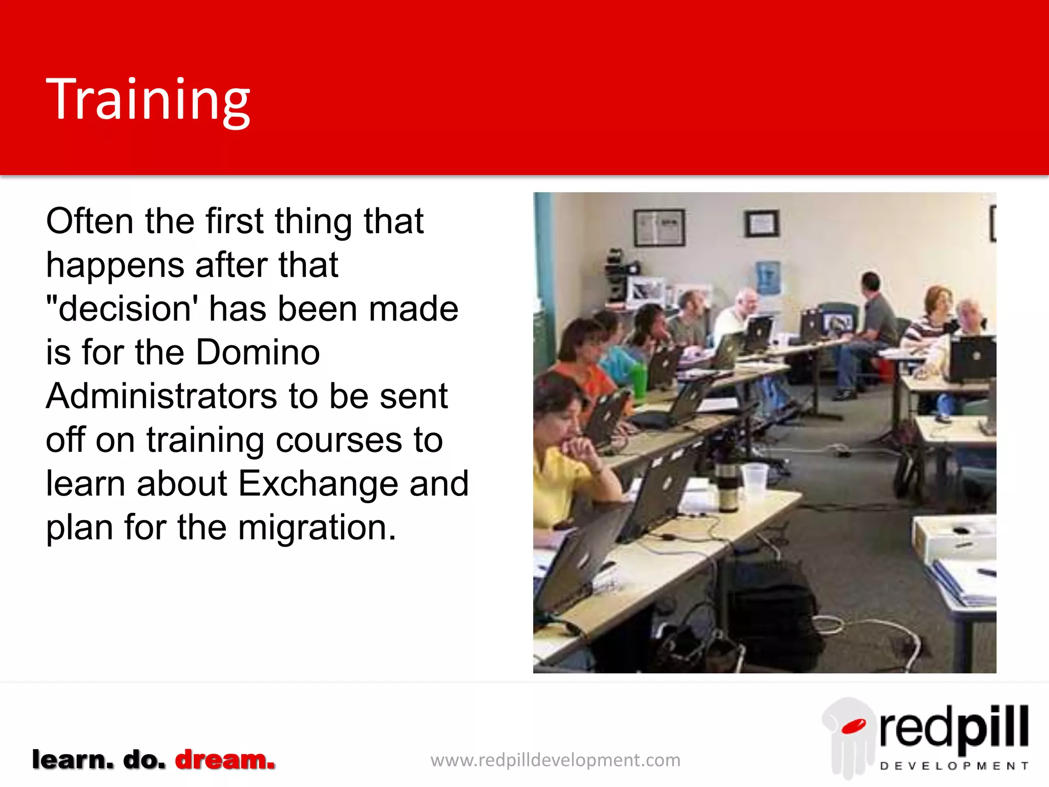 www.redpilldevelopment.comlearn. do. dream.
Training
Often the first thing that
happens after that
"decision' has been made
is for the Domino
Administrators to be sent
off on training courses to
learn about Exchange and
plan for the migration.
 