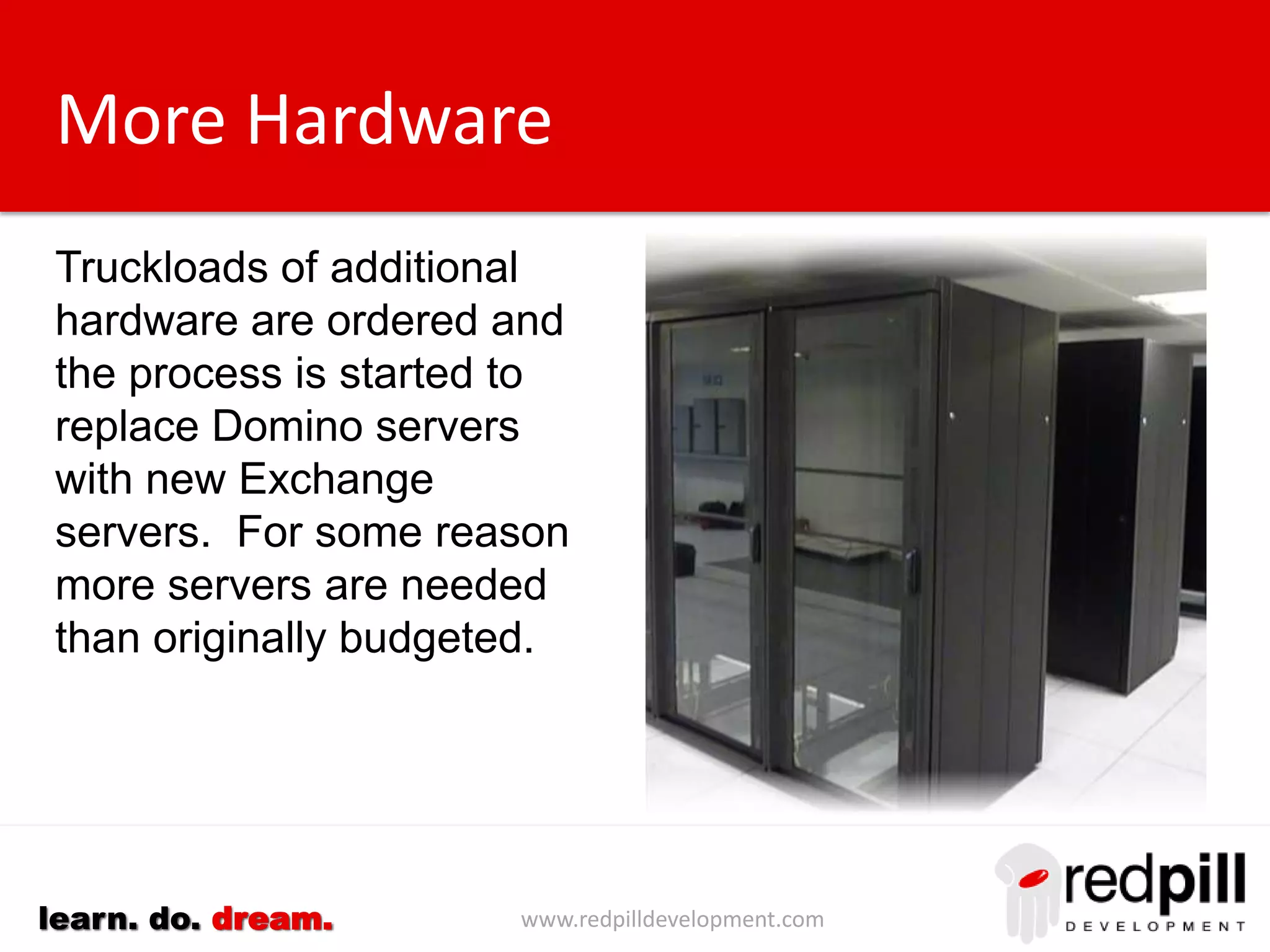 www.redpilldevelopment.comlearn. do. dream.
More Hardware
Truckloads of additional
hardware are ordered and
the process is started to
replace Domino servers
with new Exchange
servers. For some reason
more servers are needed
than originally budgeted.
 
