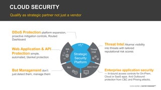 ©2018 AKAMAI | FASTER FORWARDTM©2018 AKAMAI | FASTER FORWARDTM
CLOUD SECURITY
Strategic
Security
Platform
Web Application & API
Protection simple,
automated, blanket protection
WA
F
✗
DDoS Protection platform expansion,
proactive mitigation controls, Routed
Dashboard
DDoS
Bot
Bot Management don’t
just detect them, manage them
Threat
Intel
Threat Intel Akamai visibility
into threats with tailored
reputational risk scores
ZERO TRUST
Enterprise application security
— In-bound access controls for On-Prem,
Cloud or SaaS apps. And Outbound
protection from C&C and Phising attacks.
Qualify as strategic partner not just a vendor
 