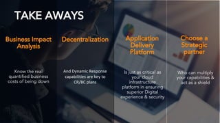 ©2018 AKAMAI | FASTER FORWARDTM
TAKE AWAYS
Decentralization Application
Delivery
Platform
Business Impact
Analysis
Is just as critical as
your cloud
infrastructure
platform in ensuring
superior Digital
experience & security
And Dynamic Response
capabilities are key to
CR/BC plans
Know the real
quantified business
costs of being down
Choose a
Strategic
partner
Who can multiply
your capabilities &
act as a shield
 