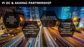 Copyright © NTT Communications Corporation. All rights reserved.
Certified
Pre-sales with
solution experience
across
Akamai stack
Pi DC & AKAMAI PARTNERSHIP
FAST, RELIABLE AND SECURE
Long and proven
partnership in India
Global
Partnership
Leveraged in
India Integrated
Technical
Support
across hosted
Infra and
Akamai series
 