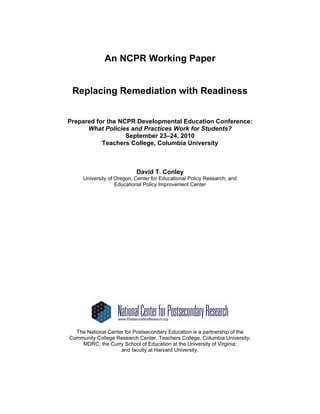An NCPR Working Paper


 Replacing Remediation with Readiness


Prepared for the NCPR Developmental Education Conference:
      What Policies and Practices Work for Students?
                   September 23––24, 2010
           Teachers College, Columbia University



                           David T. Conley
     University of Oregon, Center for Educational Policy Research; and
                   Educational Policy Improvement Center




  The National Center for Postsecondary Education is a partnership of the
Community College Research Center, Teachers College, Columbia University;
    MDRC; the Curry School of Education at the University of Virginia;
                    and faculty at Harvard University.
 