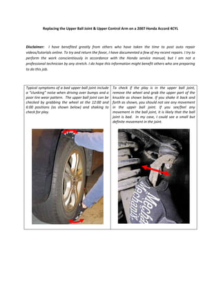 Replacing the Upper Ball Joint & Upper Control Arm on a 2007 Honda Accord 4CYL 
 
Disclaimer:    I  have  benefited  greatly  from  others  who  have  taken  the  time  to  post  auto  repair 
videos/tutorials online. To try and return the favor, I have documented a few of my recent repairs. I try to 
perform  the  work  conscientiously  in  accordance  with  the  Honda  service  manual,  but  I  am  not  a 
professional technician by any stretch. I do hope this information might benefit others who are preparing 
to do this job. 
 
Typical symptoms of a bad upper ball joint include 
a “clunking” noise when driving over bumps and a 
poor tire wear pattern.  The upper ball joint can be 
checked  by  grabbing  the  wheel  at  the  12:00  and 
6:00  positions  (as  shown  below)  and  shaking  to 
check for play.  
 
 
 
 
 
To  check  if  the  play  is  in  the  upper  ball  joint, 
remove the wheel and grab the upper part of the 
knuckle as shown below. If you shake it back and 
forth as shown, you should not see any movement 
in  the  upper  ball  joint.  If  you  see/feel  any 
movement in the ball joint, it is likely that the ball 
joint  is  bad.    In  my  case,  I  could  see  a  small  but 
definite movement in the joint. 
 
 
 
 
 
 