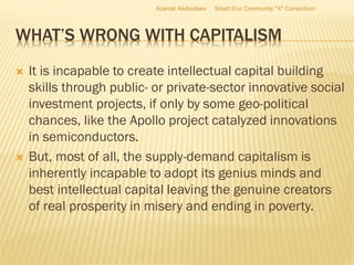 WHAT’S WRONG WITH CAPITALISM
 It is incapable to create intellectual capital building
skills through public- or private-sector innovative social
investment projects, if only by some geo-political
chances, like the Apollo project catalyzed innovations
in semiconductors.
 But, most of all, the supply-demand capitalism is
inherently incapable to adopt its genius minds and
best intellectual capital leaving the genuine creators
of real prosperity in misery and ending in poverty.
Azamat Abdoullaev Smart Eco Community "X" Consortium
 