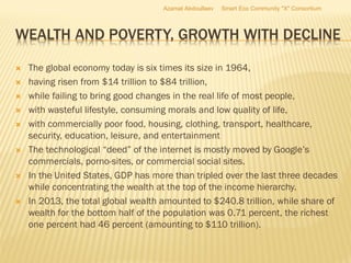 WEALTH AND POVERTY, GROWTH WITH DECLINE
 The global economy today is six times its size in 1964,
 having risen from $14 trillion to $84 trillion,
 while failing to bring good changes in the real life of most people,
 with wasteful lifestyle, consuming morals and low quality of life,
 with commercially poor food, housing, clothing, transport, healthcare,
security, education, leisure, and entertainment
 The technological “deed” of the internet is mostly moved by Google’s
commercials, porno-sites, or commercial social sites.
 In the United States, GDP has more than tripled over the last three decades
while concentrating the wealth at the top of the income hierarchy.
 In 2013, the total global wealth amounted to $240.8 trillion, while share of
wealth for the bottom half of the population was 0.71 percent, the richest
one percent had 46 percent (amounting to $110 trillion).
Azamat Abdoullaev Smart Eco Community "X" Consortium
 