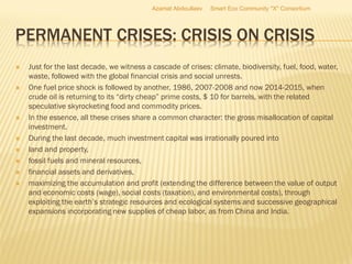 PERMANENT CRISES: CRISIS ON CRISIS
 Just for the last decade, we witness a cascade of crises: climate, biodiversity, fuel, food, water,
waste, followed with the global financial crisis and social unrests.
 One fuel price shock is followed by another, 1986, 2007-2008 and now 2014-2015, when
crude oil is returning to its “dirty cheap” prime costs, $ 10 for barrels, with the related
speculative skyrocketing food and commodity prices.
 In the essence, all these crises share a common character: the gross misallocation of capital
investment.
 During the last decade, much investment capital was irrationally poured into
 land and property,
 fossil fuels and mineral resources,
 financial assets and derivatives,
 maximizing the accumulation and profit (extending the difference between the value of output
and economic costs (wage), social costs (taxation), and environmental costs), through
exploiting the earth’s strategic resources and ecological systems and successive geographical
expansions incorporating new supplies of cheap labor, as from China and India.
Azamat Abdoullaev Smart Eco Community "X" Consortium
 