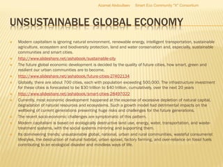 UNSUSTAINABLE GLOBAL ECONOMY
 Modern capitalism is ignoring natural environment, renewable energy, intelligent transportation, sustainable
agriculture, ecosystem and biodiversity protection, land and water conservation and, especially, sustainable
communities and smart cities.
 http://www.slideshare.net/ashabook/sustainable-city
 The future global economic development is decided by the quality of future cities, how smart, green and
resilient our urban communities are to become.
 http://www.slideshare.net/ashabook/future-cities-27402134
 Globally, there are about 700 cities, each with population exceeding 500,000. The infrastructure investment
for these cities is forecasted to be $30 trillion to $40 trillion, cumulatively, over the next 20 years
 http://www.slideshare.net/ashabook/smart-cities-28497022
 Currently, most economic development happened at the expense of excessive depletion of natural capital,
degradation of natural resources and ecosystems. Such a growth model had detrimental impacts on the
wellbeing of current generations presenting huge risks and challenges for the future generations.
 The recent socio-economic challenges are symptomatic of this pattern.
 Modern capitalism is based on ecologically destructive land use, energy, water, transportation, and waste-
treatment systems, with the social systems mirroring and supporting them.
 Its domineering trends: unsustainable global, national, urban and rural communities, wasteful consumerist
lifestyles, the destruction of natural habitat, urban sprawl, factory farming, and over-reliance on fossil fuels
contributing to an ecological disaster and mindless ways of life.
Azamat Abdoullaev Smart Eco Community "X" Consortium
 