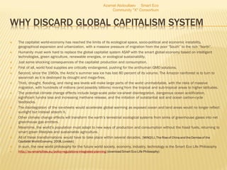 WHY DISCARD GLOBAL CAPITALISM SYSTEM
 The capitalist world-economy has reached the limits of its ecological space, socio-political and economic instability,
geographical expansion and urbanization, with a massive pressure of migration from the poor “South” to the rich “North”.
 Humanity must work hard to replace the global capitalist system ASAP with the smart global economy based on intelligent
technologies, green agriculture, renewable energies, or ecological sustainability.
 Just some shocking consequences of the capitalist production and consumption.
 First of all, world food supplies are critically endangered, pushing for the antihuman GMO solutions.
 Second, since the 1960s, the Arctic’s summer sea ice has lost 80 percent of its volume. The Amazon rainforest is to turn to
savannah as it is destroyed by drought and mega-fires.
 Third, drought, flooding, and rising sea levels will make large parts of the world uninhabitable, with the risks of massive
migration, with hundreds of millions (and possibly billions) moving from the tropical and sub-tropical areas to higher latitudes.
 The potential climate change effects include large-scale polar ice-sheet disintegration, dangerous ocean acidification,
significant tundra loss and increasing methane release, and the initiation of substantial soil and ocean carbon-cycle
feedbacks.
 The disintegration of the ice-sheets would accelerate global warming as exposed ocean and land areas would no longer reflect
sunlight but instead absorb it.
 Other climate change effects will transform the earth’s terrestrial ecological systems from sinks of greenhouse gases into net
greenhouse gas emitters.
 Meantime, the world’s population must adapt to new ways of production and consumption without the fossil fuels, returning to
smart green lifestyles and sustainable agriculture.
 All of these transformations would have to take place within several decades. [MINQI LI, The Rise of China and the Demise of the
Capitalist World-Economy, 2008, London]
 In sum, the new world philosophy for the future world society, economy, industry, technology is the Smart Eco Life Philosophy
 http://eu-smartcities.eu/policy-regulations-integrated-planning (download Smart Eco Life Philosophy)
Azamat Abdoullaev Smart Eco
Community "X" Consortium
 