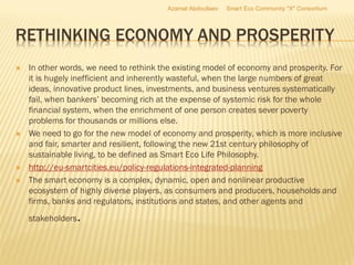 RETHINKING ECONOMY AND PROSPERITY
 In other words, we need to rethink the existing model of economy and prosperity. For
it is hugely inefficient and inherently wasteful, when the large numbers of great
ideas, innovative product lines, investments, and business ventures systematically
fail, when bankers’ becoming rich at the expense of systemic risk for the whole
financial system, when the enrichment of one person creates sever poverty
problems for thousands or millions else.
 We need to go for the new model of economy and prosperity, which is more inclusive
and fair, smarter and resilient, following the new 21st century philosophy of
sustainable living, to be defined as Smart Eco Life Philosophy.
 http://eu-smartcities.eu/policy-regulations-integrated-planning
 The smart economy is a complex, dynamic, open and nonlinear productive
ecosystem of highly diverse players, as consumers and producers, households and
firms, banks and regulators, institutions and states, and other agents and
stakeholders.
Azamat Abdoullaev Smart Eco Community "X" Consortium
 