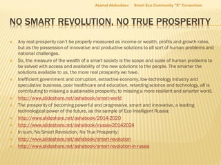 NO SMART REVOLUTION, NO TRUE PROSPERITY
 Any real prosperity can’t be properly measured as income or wealth, profits and growth rates,
but as the possession of innovative and productive solutions to all sort of human problems and
national challenges.
 So, the measure of the wealth of a smart society is the scope and scale of human problems to
be solved with access and availability of the new solutions to the people. The smarter the
solutions available to us, the more real prosperity we have.
 Inefficient government and corruption, extractive economy, low-technology industry and
speculative business, poor healthcare and education, retarding science and technology, all is
contributing to missing a sustainable prosperity, to missing a more resilient and smarter world.
 http://www.slideshare.net/ashabook/smart-world
 The prosperity of becoming powerful and progressive, smart and innovative, a leading
technological power of the future, as the sample of Eco Intelligent Russia:
 http://www.slideshare.net/ashabook/2014-2020
 http://www.slideshare.net/ashabook/irussia-20142024
 In sum, No Smart Revolution, No True Prosperity:
 http://www.slideshare.net/ashabook/smart-revolution
 http://www.slideshare.net/ashabook/smart-revolution-in-russia
Azamat Abdoullaev Smart Eco Community "X" Consortium
 
