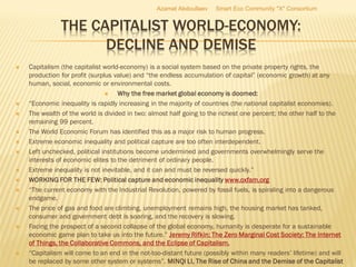 THE CAPITALIST WORLD-ECONOMY:
DECLINE AND DEMISE
 Capitalism (the capitalist world-economy) is a social system based on the private property rights, the
production for profit (surplus value) and “the endless accumulation of capital” (economic growth) at any
human, social, economic or environmental costs.
 Why the free market global economy is doomed:
 “Economic inequality is rapidly increasing in the majority of countries (the national capitalist economies).
 The wealth of the world is divided in two: almost half going to the richest one percent; the other half to the
remaining 99 percent.
 The World Economic Forum has identified this as a major risk to human progress.
 Extreme economic inequality and political capture are too often interdependent.
 Left unchecked, political institutions become undermined and governments overwhelmingly serve the
interests of economic elites to the detriment of ordinary people.
 Extreme inequality is not inevitable, and it can and must be reversed quickly.”
 WORKING FOR THE FEW: Political capture and economic inequality www.oxfam.org
 “The current economy with the Industrial Revolution, powered by fossil fuels, is spiraling into a dangerous
endgame.
 The price of gas and food are climbing, unemployment remains high, the housing market has tanked,
consumer and government debt is soaring, and the recovery is slowing.
 Facing the prospect of a second collapse of the global economy, humanity is desperate for a sustainable
economic game plan to take us into the future.” Jeremy Rifkin: The Zero Marginal Cost Society: The Internet
of Things, the Collaborative Commons, and the Eclipse of Capitalism.
 “Capitalism will come to an end in the not-too-distant future (possibly within many readers’ lifetime) and will
be replaced by some other system or systems”. MINQI LI, The Rise of China and the Demise of the Capitalist
Azamat Abdoullaev Smart Eco Community "X" Consortium
 