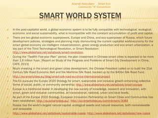 SMART WORLD SYSTEM
 In the post-capitalist world, a global economic system is to be fully compatible with technological, ecological,
economic and social sustainability, what is incompatible with the constant accumulation of profit and capital.
 There are two global economic superpowers, Europe and China, and eco superpower of Russia, which future
development policies, strategies and planning imply dismounting the current capitalist world-economy for the
smart global economy via intelligent industrialization, green energy production and eco smart urbanization, a
key part of the Third Technological Revolution, or Smart Revolution:
http://www.slideshare.net/ashabook/smart-revolution.
 During the “Twelfth Five-year Plan” period, the plan investment in Chinese smart cities is expected to be more
than 1.6 trillion Yuan. [Report on Study of the Progress and Problems of Smart City Development in China,
CATR, 2013]
 Much investing in the smart and green cities development, the Chinese President called on to build the 21st
Century Silk Road Economic Belt and the Maritime Silk Road, backed up by the $40bn Silk Road Fund.
 http://eu-smartcities.eu/blog/smart-silk-road-eu-china-international-project
 The EU pursues the Europe 2020 Strategy for smart, sustainable and inclusive growth enhancing collective
forms of social, public, or community ownership: http://www.slideshare.net/ashabook/smart-europe
 Europe is a traditional leader in developing the new society of knowledge, research and innovation, with
smart, green and inclusive communities, at transnational, national, urban and local levels.
 As part of the Europe 2020 Strategy, European Innovation Partnership on Smart Cities and Communities has
been established. http://eu-smartcities.eu/; http://eu-smartcities.eu/commitment/3089
 Russia has the world’s largest natural capital, ecological assets and natural resources, both nonrenewable
and renewable
 http://www.slideshare.net/ashabook/sustainable-russia; http://www.slideshare.net/ashabook/new-russia
Azamat Abdoullaev Smart Eco
Community "X" Consortium
 