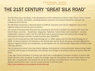 THE 21ST CENTURY “GREAT SILK ROAD”
 The Silk Road was a key factor in the development of the civilizations of China, India, Persia, Rome, Central
Asia, Africa, Europe, and Arabia, providing political, economic and cultural interactions between the
civilizations and cultures.
 The Silk Road represents a historical lesson of political, economic and cultural integration due to inter-
regional trades and cultural communications.
 The revival of the Great Silk Road was first proposed by the former European Commission (EC) when the
Central Asian countries – Kazakhstan, Kyrgyzstan, Tajikistan, Turkmenistan and Uzbekistan – became
independent nations in 1991. The EC’s Silk Road was to connect Europe with Central Asia through the
International Transport Corridor Europe-Caucasus-Asia (TRACECA)
 Latter the US introduced the ‘Silk Road Strategy Act’ in 1999, update with the ‘Silk Road Strategy Act of
2006’, to secure long-term US interests in the Central Asia and the South Caucasus and later Afghanistan,
advance regional security and cooperation, as exemplified with the Turkmenistan-Afghanistan-Pakistan-India
(TAPI) gas pipeline.
 The UN planned to revive it as a trans-Asian highway. Conceived as a transcontinental railway linking Russia
and China with Europe via Kazakhstan, the Eurasian Land Bridge is sometimes referred to as the "New Silk
Road".
 A year ago, China’s president, Xi Jinping, has come with a multiregional innovative initiative to revive a Silk
Route economic belt, proposing “to open the strategic regional thoroughfare from the Pacific Ocean to the
Baltic Sea, and gradually move toward the set-up of a network of transportation that connects Eastern,
Western and Southern Asia”, with the routes as shown in the new map.
http://www.slideshare.net/ashabook/smart-silk-road
Azamat Abdoullaev Smart Eco
Community "X" Consortium
 