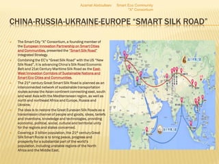 CHINA-RUSSIA-UKRAINE-EUROPE “SMART SILK ROAD”
 The Smart City “X” Consortium, a founding member of
the European Innovation Partnership on Smart Cities
and Communities, presented the “Smart Silk Road”
Integrated Strategy.
 Combining the EC’s “Great Silk Road” with the US “New
Silk Road”, it is advancing China’s Silk Road Economic
Belt and 21st Century Maritime Silk Road as the East-
West Innovation Corridors of Sustainable Nations and
Smart Eco Cities and Communities.
 The 21st century Great Smart Silk Road is planned as an
interconnected network of sustainable transportation
routes across the Asian continent connecting east, south
and west Asia with the Mediterranean region, as well as
north and northeast Africa and Europe, Russia and
Ukraine.
 The idea is to restore the Great Eurasian Silk Roads as a
transmission channel of people and goods, ideas, beliefs
and inventions, knowledge and technologies, providing
economic, political, social, cultural and territorial unity
for the regions and states concerned.
 Covering a 3 billion population, the 21st century Great
Silk Smart Route is to bring peace, progress and
prosperity for a substantial part of the world’s
population, including unstable regions of the North
Africa and the Middle East.
Azamat Abdoullaev Smart Eco Community
"X" Consortium
 