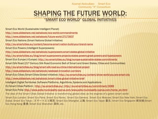 SHAPING THE FUTURE WORLD:
“SMART ECO WORLD” GLOBAL INITIATIVES
Smart Eco World (Sustainable Intelligent Planet)
http://www.slideshare.net/ashabook/eco-world-commandments
http://www.slideshare.net/ashabook/future-world-27173937
Smart Eco Nations (Smart Nations Global Initiative)
http://eu-smartcities.eu/content/become-smart-nation-build-your-brand-name
Smart Eco Powers (Intelligent Superpowers)
http://www.slideshare.net/ashabook/superpowers-smart-states-global-initiative
http://eu-smartcities.eu/blog/smart-superpowers-projects-states-powers-great-powers-and-hyperpowers
Smart Eco Europe (i-Europe): http://eu-smartcities.eu/blog/europe-sustainable-states-commitments
Smart Silk Road (21st Century Silk Road Economic Belt of Smart and Green States, Cities and Communities)
http://eu-smartcities.eu/blog/smart-silk-road-eu-china-international-project
http://www.slideshare.net/ashabook/westeast-innovation-corridors
Smart Eco Cities (Smart Cities Global Initiative): http://eu-smartcities.eu/content/show-world-you-are-smart-city
http://www.slideshare.net/ashabook/smart-cities-global-initiative-brief
Intelligent Digital Territories: Software Platforms, Algorithms, Systems and Applications
EU Smart Cities Platform : http://eu-smartcities.eu/; http://eu-smartcities.eu/commitment/3089
Smart Eco Polis: http://www.polis-municipality-cyprus.com/www.polis-municipality-cyprus.com/home_en.html
The idea of the Smart Cities Global Initiative is transforming global cities as the engines of a green smart world:
Smart Eco London; Smart Eco Paris; Smart Eco Rome; Smart Eco Geneva; Smart Eco Moscow; Smart Eco New York; Smart Eco
Dubai; Smart Eco Tokyo - スマートエコ東京; Smart Eco Shanghai 上海; Smart Eco Taipei 臺北; Smart Eco Singapore 新加坡;Smart
Eco Hong Kong 香港; Smart Eco Shenzhen 深圳, etc.
Azamat Abdoullaev Smart Eco
Community "X" Consortium
 