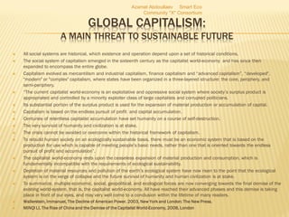 GLOBAL CAPITALISM:
A MAIN THREAT TO SUSTAINABLE FUTURE
 All social systems are historical, which existence and operation depend upon a set of historical conditions.
 The social system of capitalism emerged in the sixteenth century as the capitalist world-economy and has since then
expanded to encompass the entire globe.
 Capitalism evolved as mercantilism and industrial capitalism, finance capitalism and “advanced capitalism”, “developed",
"modern" or "complex" capitalism, where states have been organized in a three-layered structure: the core, periphery, and
semi-periphery.
 “The current capitalist world-economy is an exploitative and oppressive social system where society’s surplus product is
appropriated and controlled by a minority exploiter class of large capitalists and corrupted politicians.
 Its substantial portion of the surplus product is used for the expansion of material production or accumulation of capital.
 Capitalism is based on the endless pursuit of profit and capital accumulation.
 Centuries of relentless capitalist accumulation have set humanity on a course of self-destruction.
 The very survival of humanity and civilization is at stake.
 The crisis cannot be avoided or overcome within the historical framework of capitalism.
 To rebuild human society on an ecologically sustainable basis, there must be an economic system that is based on the
production for use which is capable of meeting people’s basic needs, rather than one that is oriented towards the endless
pursuit of profit and accumulation”.
 The capitalist world-economy rests upon the ceaseless expansion of material production and consumption, which is
fundamentally incompatible with the requirements of ecological sustainability.
 Depletion of material resources and pollution of the earth’s ecological system have now risen to the point that the ecological
system is on the verge of collapse and the future survival of humanity and human civilization is at stake.
 To summarize, multiple economic, social, geopolitical, and ecological forces are now converging towards the final demise of the
existing world-system, that is, the capitalist world-economy. All have reached their advanced phases and this demise is taking
place in front of our eyes, and may very well come to a conclusion within the lifetime of many readers.
 Wallerstein, Immanuel, The Decline of American Power. 2003, New York and London: The New Press.
 MINQI LI, The Rise of China and the Demise of the Capitalist World-Economy, 2008, London
Azamat Abdoullaev Smart Eco
Community "X" Consortium
 