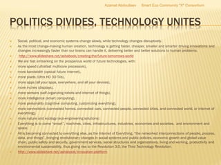 POLITICS DIVIDES, TECHNOLOGY UNITES
 Social, political, and economic systems change slowly, while technology changes disruptively.
 As the most change-making human creation, technology is getting faster, cheaper, smaller and smarter driving innovations and
changes increasingly faster than our brains can handle it, delivering better and better solutions to human problems.
 http://www.slideshare.net/ashabook/creating-the-future-tomorrows-world
 We are fast embarking on the prosperous world of future technologies, with:
 more speed (ultrafast multicore processors),
 more bandwidth (optical future internet),
 more pixels (Ultra HD 3D TVs),
 more apps (all your apps, everywhere, and all your devices),
 more inches (displays),
 more sensors (self-organizing robots and internet of things),
 more intelligence (smart computing),
 more personality (cognitive computing, customizing everything),
 more connections (connected homes, connected cars, connected people, connected cities, and connected world, or internet of
everything),
 more nature and ecology (eco-engineering solutions)
 Everything is to come “smart”, machines, cities, infrastructures, industries, economies and societies, and environment and
space.
 All is becoming connected to everything else, as the Internet of Everything, “the networked interconnections of people, process,
data, and things”, bringing revolutionary changes in social systems and public policies, economic growth and global value
chain, public safety and security, government services, social structures and organizations, living and working, productivity and
environmental sustainability, thus giving rise to the Revolution 3.0, the Third Technology Revolution.
 http://www.slideshare.net/ashabook/innovation-platform
Azamat Abdoullaev Smart Eco Community "X" Consortium
 