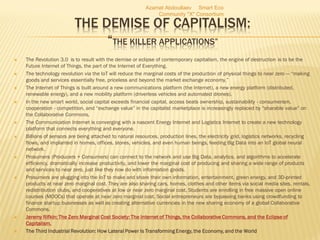 THE DEMISE OF CAPITALISM:
“THE KILLER APPLICATIONS”
 The Revolution 3.0 is to result with the demise or eclipse of contemporary capitalism, the engine of destruction is to be the
Future Internet of Things, the part of the Internet of Everything.
 The technology revolution via the IoT will reduce the marginal costs of the production of physical things to near zero — “making
goods and services essentially free, priceless and beyond the market exchange economy.”
 The Internet of Things is built around a new communications platform (the Internet), a new energy platform (distributed,
renewable energy), and a new mobility platform (driverless vehicles and automated drones).
 In the new smart world, social capital exceeds financial capital, access beats ownership, sustainability - consumerism,
cooperation - competition, and “exchange value” in the capitalist marketplace is increasingly replaced by “sharable value” on
the Collaborative Commons.
 The Communication Internet is converging with a nascent Energy Internet and Logistics Internet to create a new technology
platform that connects everything and everyone.
 Billions of sensors are being attached to natural resources, production lines, the electricity grid, logistics networks, recycling
flows, and implanted in homes, offices, stores, vehicles, and even human beings, feeding Big Data into an IoT global neural
network.
 Prosumers (Producers + Consumers) can connect to the network and use Big Data, analytics, and algorithms to accelerate
efficiency, dramatically increase productivity, and lower the marginal cost of producing and sharing a wide range of products
and services to near zero, just like they now do with information goods.
 Prosumers are plugging into the IoT to make and share their own information, entertainment, green energy, and 3D-printed
products at near zero marginal cost. They are also sharing cars, homes, clothes and other items via social media sites, rentals,
redistribution clubs, and cooperatives at low or near zero marginal cost. Students are enrolling in free massive open online
courses (MOOCs) that operate at near zero marginal cost. Social entrepreneurs are bypassing banks using crowdfunding to
finance startup businesses as well as creating alternative currencies in the new sharing economy of a global Collaborative
Commons.
 Jeremy Rifkin: The Zero Marginal Cost Society: The Internet of Things, the Collaborative Commons, and the Eclipse of
Capitalism.
 The Third Industrial Revolution: How Lateral Power Is Transforming Energy, the Economy, and the World
Azamat Abdoullaev Smart Eco
Community "X" Consortium
 