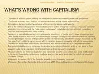 WHAT’S WRONG WITH CAPITALISM
 Capitalism is a social system meeting the needs of the present by sacrificing the future generations.
 “The future is already here”, but just not evenly distributed among people and countries.
 Some places dumped in poverty and wars, while some enjoy peace and prosperity.
 This is the hallmark of capitalism, “free market economy or free enterprise economy”, a “buy-and-consume”
waste economy, marked with the “take, make, and dispose” model of production relying on cheap labor to
maintain selective growth and shaky stability.
 Besides, it is basically plagued with poor philosophy, lame theory of capital (profit), labor (wages) and land
(rent) as key factors of production, with its dominant economic paradigm—neoclassical economics, narrowly
theorizing that open markets and speculative prices will mechanically allocate the society’s resources, via the
free play of self-regulating market forces, with its ingrained economic inequality, and with its economically
unproductive enterprises and financial speculations, with resources allocating in a socially harmful way.
 The capitalist world-economy rests upon the endless accumulation of capital, which in turn leads to three
secular trends: rising wage cost, rising taxation cost, and rising environmental cost.
 All social systems are historical: capitalism as a historically specific social system that exists and functions
under certain historical conditions and must give way to a new social system as the underlying historical
conditions change.
 Wallerstein, Immanuel. 1979. The Capitalist World-Economy: Essays by Immanuel
 Wallerstein. Cambridge: Cambridge University Press. 1995. Historical Capitalism with Capitalist Civilization.
Azamat Abdoullaev Smart Eco Community "X" Consortium
 