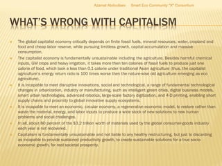 WHAT’S WRONG WITH CAPITALISM
 The global capitalist economy critically depends on finite fossil fuels, mineral resources, water, cropland and
food and cheap labor reserve, while pursuing limitless growth, capital accumulation and massive
consumption.
 The capitalist economy is fundamentally unsustainable including the agriculture. Besides harmful chemical
inputs, GM crops and heavy irrigation, it takes more then ten calories of fossil fuels to produce just one
calorie of food, which took a less than 0.1 calorie under traditional Asian agriculture (thus, the capitalist
agriculture’s energy return ratio is 100 times worse then the nature-wise old agriculture emerging as eco
agriculture).
 It is incapable to meet disruptive innovations, social and technological, a range of fundamental technological
changes in urbanization, industry or manufacturing, such as intelligent green cities, digital business models,
smart urban technologies, advanced robotics, large-scale factory digitization, and 4-D printing, enabling short
supply chains and proximity to global innovative supply ecosystems.
 It is incapable to meet an economic, circular economy, a regenerative economic model, to restore rather than
waste the material, energy, and labor inputs to produce a wide stock of new solutions to new human
problems and social challenges.
 In all, about 80 percent of the $3.2 trillion worth of materials used by the global consumer-goods industry
each year is not recovered.
 Capitalism is fundamentally unsustainable and not liable to any healthy restructuring, but just to discarding
as incapable to provide sustained productivity growth, to create sustainable solutions for a true socio-
economic growth, for real societal prosperity.
Azamat Abdoullaev Smart Eco Community "X" Consortium
 