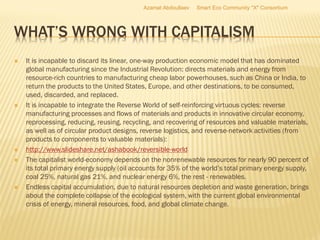 WHAT’S WRONG WITH CAPITALISM
 It is incapable to discard its linear, one-way production economic model that has dominated
global manufacturing since the Industrial Revolution: directs materials and energy from
resource-rich countries to manufacturing cheap labor powerhouses, such as China or India, to
return the products to the United States, Europe, and other destinations, to be consumed,
used, discarded, and replaced.
 It is incapable to integrate the Reverse World of self-reinforcing virtuous cycles: reverse
manufacturing processes and flows of materials and products in innovative circular economy,
reprocessing, reducing, reusing, recycling, and recovering of resources and valuable materials,
as well as of circular product designs, reverse logistics, and reverse-network activities (from
products to components to valuable materials):
 http://www.slideshare.net/ashabook/reversible-world
 The capitalist world-economy depends on the nonrenewable resources for nearly 90 percent of
its total primary energy supply (oil accounts for 35% of the world’s total primary energy supply,
coal 25%, natural gas 21%, and nuclear energy 6%, the rest - renewables.
 Endless capital accumulation, due to natural resources depletion and waste generation, brings
about the complete collapse of the ecological system, with the current global environmental
crisis of energy, mineral resources, food, and global climate change.
Azamat Abdoullaev Smart Eco Community "X" Consortium
 