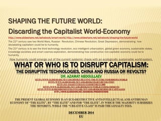 WHAT OR WHO IS TO DISRUPT CAPITALISM:
THE DISRUPTIVE TECHNOLOGIES, CHINA AND RUSSIA OR REVOLTS?
DR. AZAMAT ABDOULLAEV
HTTP://WWW.SLIDESHARE.NET/ASHABOOK/CREATING-THE-FUTURE-TOMORROWS-WORLD
HTTP://WWW.SLIDESHARE.NET/ASHABOOK/SMART-REVOLUTION
HTTP://EU-SMARTCITIES.EU/COMMITMENT/3089
HTTP://WWW.SLIDESHARE.NET/ASHABOOK/ECO-WORLD-COMMANDMENTS
HTTP://WWW.SLIDESHDEMONSTRATINGARE.NET/ASHABOOK/DEMISE-OF-CAPITALISM
HTTP://WWW.SLIDESHARE.NET/ASHABOOK/PRESENTATIONS
THE PRESENT GLOBAL ECONOMY IS AN ECO-DESTRUCTIVE ANTI-INTELLECTUAL AND ANTIHUMAN
ECONOMY OF “THE ELITE”, BY “THE ELITE” AND FOR “THE ELITE”, IN WHICH THE MAJORITY SUBSIDIZES
THE MINORITY, WHILE THE “CREATIVE CLASS” IS PAID THE LOYALTY FEES.
DECEMBER 2014
EU
SHAPING THE FUTURE WORLD:
Discarding the Capitalist World-Economy
http://www.slideshare.net/ashabook/smart-world; http://www.slideshare.net/ashabook/shaping-the-future-world
The 21st century saw two World Wars, Russian Revolution, Chinese Revolution, Great Depression, demonstrating how
devastating capitalism could be to humanity.
The 21st century is to see the third technology revolution, eco intelligent urbanization, global green economy, sustainable states,
knowledge societies and smart cosmos exploration, demonstrating how constructive non-capitalist economy could be to
humanity,
How humanity could emerge out of the current systemic chaos with an ecologically sustainable world-system.
 