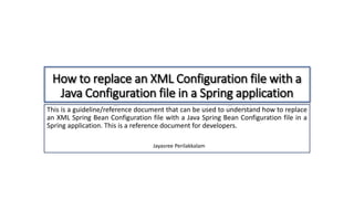 How to replace an XML Configuration file with a
Java Configuration file in a Spring application
This is a guideline/reference document that can be used to understand how to replace
an XML Spring Bean Configuration file with a Java Spring Bean Configuration file in a
Spring application. This is a reference document for developers.
Jayasree Perilakkalam
 