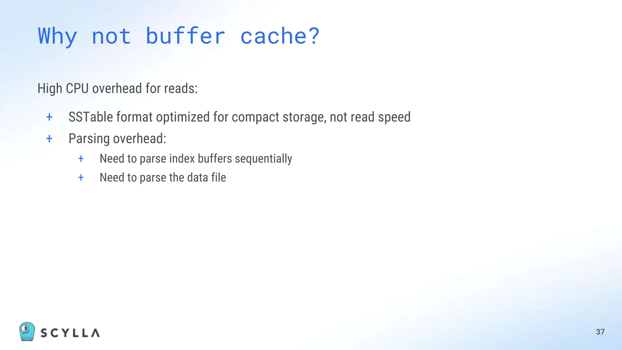High CPU overhead for reads:
+ SSTable format optimized for compact storage, not read speed
+ Parsing overhead:
+ Need to parse index buffers sequentially
+ Need to parse the data file
37
Why not buffer cache?
 