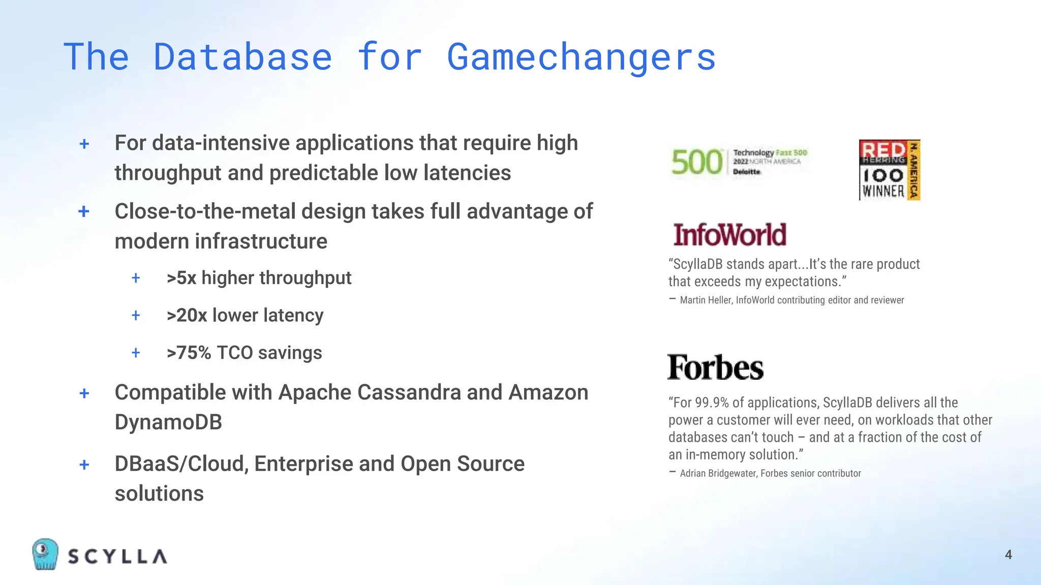 + For data-intensive applications that require high
throughput and predictable low latencies
+ Close-to-the-metal design takes full advantage of
modern infrastructure
+ >5x higher throughput
+ >20x lower latency
+ >75% TCO savings
+ Compatible with Apache Cassandra and Amazon
DynamoDB
+ DBaaS/Cloud, Enterprise and Open Source
solutions
The Database for Gamechangers
4
“ScyllaDB stands apart...It’s the rare product
that exceeds my expectations.”
– Martin Heller, InfoWorld contributing editor and reviewer
“For 99.9% of applications, ScyllaDB delivers all the
power a customer will ever need, on workloads that other
databases can’t touch – and at a fraction of the cost of
an in-memory solution.”
– Adrian Bridgewater, Forbes senior contributor
 