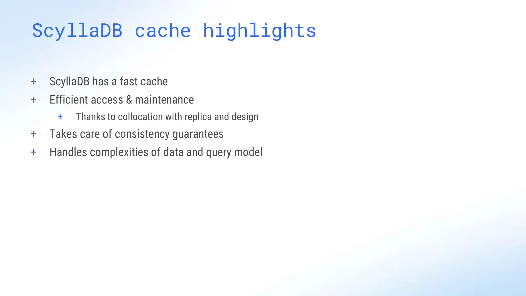 ScyllaDB cache highlights
+ ScyllaDB has a fast cache
+ Efficient access & maintenance
+ Thanks to collocation with replica and design
+ Takes care of consistency guarantees
+ Handles complexities of data and query model
 