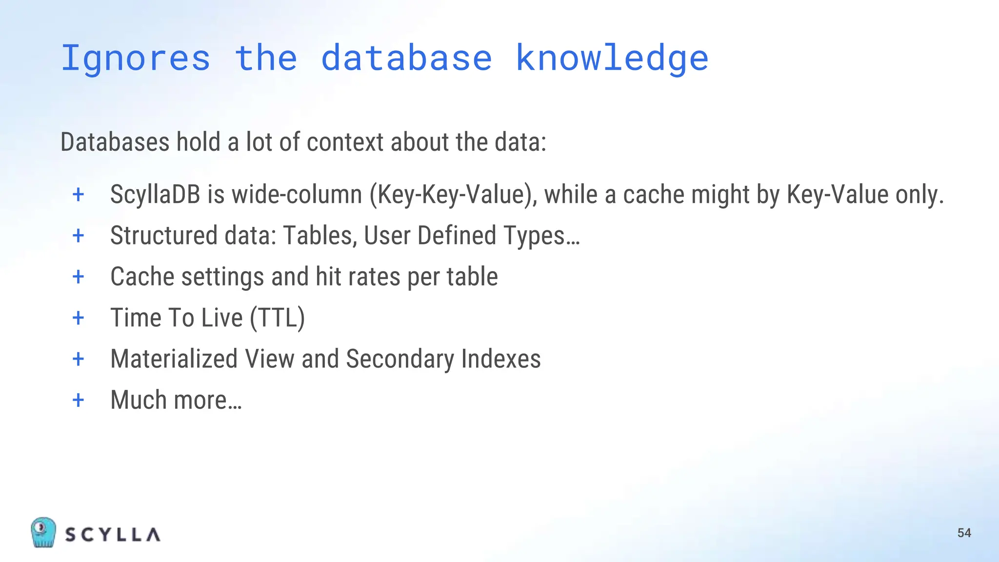 Databases hold a lot of context about the data:
+ ScyllaDB is wide-column (Key-Key-Value), while a cache might by Key-Value only.
+ Structured data: Tables, User Defined Types…
+ Cache settings and hit rates per table
+ Time To Live (TTL)
+ Materialized View and Secondary Indexes
+ Much more…
54
Ignores the database knowledge
 