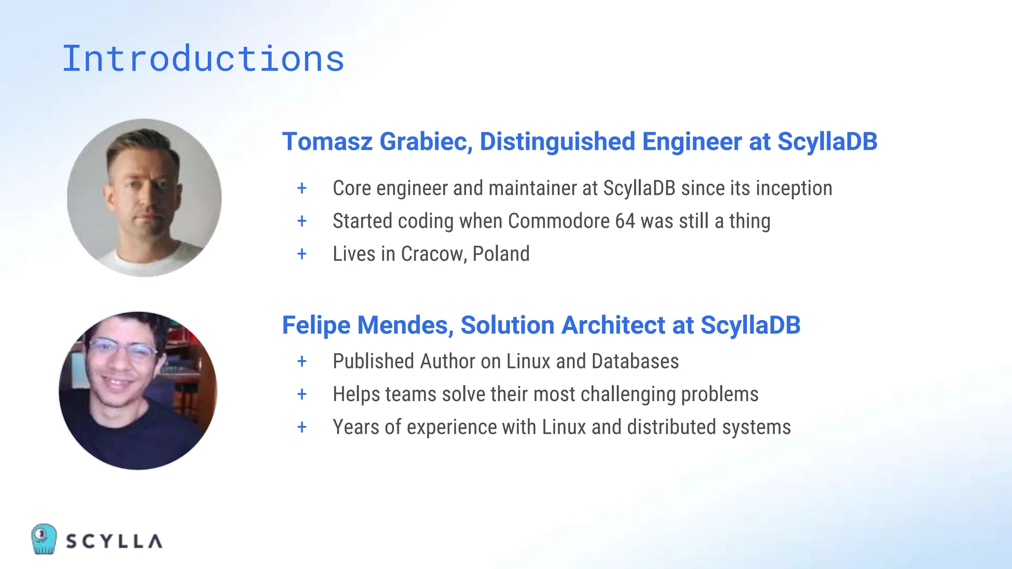Introductions
Tomasz Grabiec, Distinguished Engineer at ScyllaDB
+ Core engineer and maintainer at ScyllaDB since its inception
+ Started coding when Commodore 64 was still a thing
+ Lives in Cracow, Poland
Felipe Mendes, Solution Architect at ScyllaDB
+ Published Author on Linux and Databases
+ Helps teams solve their most challenging problems
+ Years of experience with Linux and distributed systems
 